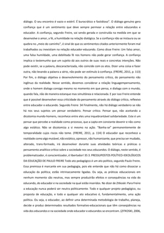 diálogo. O seu encontro é vazio e estéril. É burocrático e fastidioso”. O diálogo genuíno gera
confiança que é um sentimento que deve sempre permear a relação entre educandos e
educador. A confiança, segundo Freire, vai sendo gerada e construída na medida em que se
desenvolve o amor, a fé, a humildade na relação dialógica. Se a confiança não se instaura ou se
quebra no „meio do caminho‟, é sinal de que os sentimentos citados anteriormente foram mal
trabalhados ou inexistiam na relação educador-educando. Como disse Freire: Um falso amor,
uma falsa humildade, uma debilitada fé nos homens não pode gerar confiança. A confiança
implica o testemunho que um sujeito dá aos outros de suas reais e concretas intenções. Não
pode existir, se a palavra, descaracterizada, não coincide com os atos. Dizer uma coisa e fazer
outra, não levando a palavra a sério, não pode ser estímulo à confiança. (FREIRE, 2011, p. 113)
Por fim, o diálogo objetiva o desenvolvimento do pensamento crítico, do pensamento não
ingênuo da realidade. Nesse sentido, devemos considerar a relação linguagempensamento,
onde o homem dialoga consigo mesmo no momento em que pensa, e dialoga com o mundo,
quando fala, não de maneira estanque mas simultânea e relacionada. E por isso Freire entende
que é possível desenvolver essa criticidade do pensamento através do diálogo crítico, reflexivo
entre educador e educando. Segundo Freire: 34 Finalmente, não há diálogo verdadeiro se não
há nos seus sujeitos um pensar verdadeiro. Pensar crítico. Pensar que, não aceitando a
dicotomia mundo-homens, reconhece entre eles uma inquebrantável solidariedade. Este é um
pensar que percebe a realidade como processo, que a capta em constante devenir e não como
algo estático. Não se dicotomiza a si mesmo na ação. “Banha-se” permanentemente de
temporalidade cujos riscos não teme. (FREIRE, 2011, p. 114) O educador que reconhece a
realidade como algo mutável, não estático, opressor, não humanizante, que precisa ser mudado,
alterado, trans-formado, irá desenvolver durante suas atividades teóricas e práticas o
pensamento analítico-crítico sobre a sociedade nos seus educandos. O diálogo, neste sentido, é
problematizador, é conscientizador, é libertador! 35 3. PRESSUPOSTOS POLÍTICO-IDEOLÓGICOS
DA EDUCAÇÃO DE PAULO FREIRE Todo ato pedagógico é um ato político, segundo Paulo Freire.
Essa premissa é marcante em sua pedagogia, pois ele entende que não há como dissociar a
educação da política; estão intrinsecamente ligadas. Ou seja, as práticas educacionais em
nenhum momento são neutras, mas sempre produzirão efeitos e consequências na vida do
educando, do educador e na sociedade na qual estão inseridos. No dizer de Zitkoski: Para Freire
a educação nunca poderá ser neutra politicamente. Todo e qualquer projeto pedagógico, ou
proposta de educação, e todo e qualquer ato educativo é, fundamentalmente, uma ação
política. Ou seja, o educador, ao definir uma determinada metodologia de trabalho, planeja,
decide e produz determinados resultados formativo-educacionais que têm conseqüências na
vida dos educandos e na sociedade onde educador e educandos se encontram. (ZITKOSKI, 2006,
 