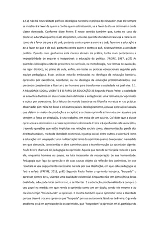 p.51) Não há neutralidade político-ideológica na teoria e prática do educador, mas ele sempre
se mostrará a favor de quem e contra quem está atuando, se a favor da classe dominante ou da
classe dominada. Conforme disse Freire: É nesse sentido também que, tanto no caso do
processo educativo quanto no do ato político, uma das questões fundamentais seja a clareza em
torno de a favor de que e do quê, portanto contra quem e contra o quê, fazemos a educação e
de a favor de que e do quê, portanto contra quem e contra o quê, desenvolvemos a atividade
política. Quanto mais ganhamos esta clareza através da prática, tanto mais percebemos a
impossibilidade de separar o inseparável: a educação da política. (FREIRE, 1987, p.27) As
questões ideológicas estarão presentes no currículo, na metodologia, nas formas de avaliação,
no rigor didático, no plano de aula, enfim, em todas as práticas educacionais seguidas pela
equipe pedagógica. Essas práticas estarão embasadas na ideologia da educação bancária,
opressora por excelência, neoliberal; ou na ideologia da educação problematizadora, que
pretende conscientizar e libertar o ser humano para transformar a sociedade na qual vive. 3.1.
A REALIDADE SOCIAL VIGENTE E O PAPEL DA EDUCAÇÃO 36 Segundo Paulo Freire, a sociedade
se encontra dividida em duas classes bem definidas e antagônicas: uma formada por oprimidos
e outra por opressores. Esta leitura de mundo baseia-se na filosofia marxista e nas práticas
observadas por Freire no Brasil e em outros paises. Ideologicamente, a classe opressora é aquela
que detém os meios de produção e o capital, e a classe oprimida é formada por aqueles que
vendem a força de produção, o seu trabalho, em troca de um salário. Daí dizer que a classe
opressora é a dominante e a classe oprimida é a dominada. Freire irá aprofundar estes conceitos,
trazendo questões que estão implícitas nas relações sociais como, desumanização, perda dos
direitos humanos, medo da liberdade existencial, injustiça social, entre outros, e abordará como
a educação tem um papel crucial na libertação tanto do oprimido quanto do opressor, na medida
em que denuncia, conscientiza e abre caminhos para a transformação da sociedade vigente.
Paulo Freire chamará de pedagogia do oprimido: Aquela que tem de ser forjada com ele e para
ele, enquanto homens ou povos, na luta incessante de recuperação de sua humanidade.
Pedagogia que faça da opressão e de suas causas objeto da reflexão dos oprimidos, de que
resultará o seu engajamento necessário na luta por sua libertação, em que esta pedagogia se
fará e refará. (FREIRE, 2011, p.43) Segundo Paulo Freire o oprimido introjeta, “hospeda” o
opressor dentro de si, vivendo uma dualidade existencial. Enquanto não tem consciência dessa
dualidade, não pode lutar contra isso, e se libertar. E a educação problematizadora cumpre o
seu papel na medida em que revela o oprimido como um ser duplo, sendo ele mesmo e ao
mesmo tempo “hospedando” o opressor. E mostra também que o oprimido teme a liberdade
porque deverá trocar o opressor que “hospeda” por sua autonomia. No dizer de Freire: O grande
problema está em como poderão os oprimidos, que “hospedam” o opressor em si, participar da
 