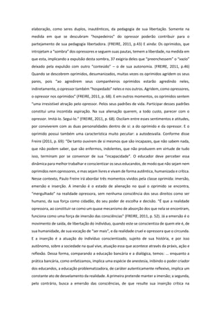 elaboração, como seres duplos, inautênticos, da pedagogia de sua libertação. Somente na
medida em que se descubram “hospedeiros” do opressor poderão contribuir para o
partejamento de sua pedagogia libertadora. (FREIRE, 2011, p.43) E ainda: Os oprimidos, que
introjetam a “sombra” dos opressores e seguem suas pautas, temem a liberdade, na medida em
que esta, implicando a expulsão desta sombra, 37 exigiria deles que “preenchessem” o “vazio”
deixado pela expulsão com outro “conteúdo” – o de sua autonomia. (FREIRE, 2011, p.46)
Quando se descobrem oprimidos, desumanizados, muitas vezes os oprimidos agridem os seus
pares, pois “ao agredirem seus companheiros oprimidos estarão agredindo neles,
indiretamente, o opressor também “hospedado” neles e nos outros. Agridem, como opressores,
o opressor nos oprimidos” (FREIRE, 2011, p. 68). E em outros momentos, os oprimidos sentem
“uma irresistível atração pelo opressor. Pelos seus padrões de vida. Participar desses padrões
constitui uma incontida aspiração. Na sua alienação querem, a todo custo, parecer com o
opressor. Imitá-lo. Segui-lo.” (FREIRE, 2011, p. 68). Oscilam entre esses sentimentos e atitudes,
por conviverem com as duas personalidades dentro de si: a do oprimido e da opressor. E o
oprimido possui também uma característica muito peculiar: a autodesvalia. Conforme disse
Freire (2011, p. 69): “De tanto ouvirem de si mesmos que são incapazes, que não sabem nada,
que não podem saber, que são enfermos, indolentes, que não produzem em virtude de tudo
isso, terminam por se convencer de sua “incapacidade”. O educador deve perceber essa
dinâmica para melhor trabalhar e conscientizar os seus educandos, de modo que não sejam nem
oprimidos nem opressores, e mas sejam livres e vivam de forma autêntica, humanizada e crítica.
Nesse contexto, Paulo Freire irá abordar três momentos vividos pela classe oprimida: imersão,
emersão e inserção. A imersão é o estado de alienação no qual o oprimido se encontra,
“mergulhado” na realidade opressora, sem nenhuma consciência dos seus direitos como ser
humano, da sua força como cidadão, do seu poder de escolha e decisão. “É que a realidade
opressora, ao constituir-se como um quase mecanismo de absorção dos que nela se encontram,
funciona como uma força de imersão das consciências” (FREIRE, 2011, p. 52). Já a emersão é o
movimento de saída, de libertação do indivíduo, quando este se conscientiza de quem ele é, de
sua humanidade, de sua vocação de “ser mais”, e da realidade cruel e opressora que o circunda.
E a inserção é a atuação do indivíduo conscientizado, sujeito de sua história, e por isso
autônomo, sobre a sociedade na qual vive, atuação essa que acontece através da práxis, ação e
reflexão. Dessa forma, comparando a educação bancária e a dialógica, temos: ... enquanto a
prática bancária, como enfatizamos, implica uma espécie de anestesia, inibindo o poder criador
dos educandos, a educação problematizadora, de caráter autenticamente reflexivo, implica um
constante ato de desvelamento da realidade. A primeira pretende manter a imersão; a segunda,
pelo contrário, busca a emersão das consciências, de que resulte sua inserção crítica na
 