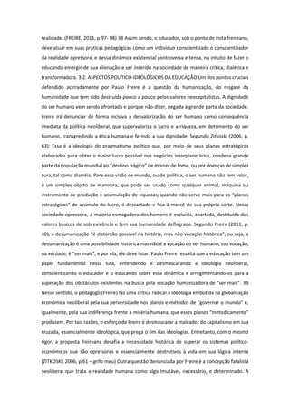 realidade. (FREIRE, 2011, p.97- 98) 38 Assim sendo, o educador, sob o ponto de vista freireano,
deve atuar em suas práticas pedagógicas como um indivíduo conscientizado e conscientizador
da realidade opressora, e dessa dinâmica existencial controversa e tensa, no intuito de fazer o
educando emergir de sua alienação e ser inserido na sociedade de maneira crítica, dialética e
transformadora. 3.2. ASPECTOS POLÍTICO-IDEOLÓGICOS DA EDUCAÇÃO Um dos pontos cruciais
defendido acirradamente por Paulo Freire é a questão da humanização, do resgate da
humanidade que tem sido destruída pouco a pouco pelos valores neocapitalistas. A dignidade
do ser humano vem sendo afrontada e porque não dizer, negada à grande parte da sociedade.
Freire irá denunciar de forma incisiva a desvalorização do ser humano como consequência
imediata da política neoliberal, que supervaloriza o lucro e a riqueza, em detrimento do ser
humano, transgredindo a ética humana e ferindo a sua dignidade. Segundo Zitkoski (2006, p.
63): Essa é a ideologia do pragmatismo político que, por meio de seus planos estratégicos
elaborados para obter o maior lucro possível nos negócios interplanetários, condena grande
parte da população mundial ao “destino trágico” de morrer de fome, ou por doenças de simples
cura, tal como diarréia. Para essa visão de mundo, ou de política, o ser humano não tem valor,
é um simples objeto de manobra, que pode ser usado como qualquer animal, máquina ou
instrumento de produção e acumulação de riquezas; quando não serve mais para os “planos
estratégicos” de acúmulo do lucro, é descartado e fica à mercê de sua própria sorte. Nessa
sociedade opressora, a maioria esmagadora dos homens é excluída, apartada, destituída dos
valores básicos de sobrevivência e tem sua humanidade deflagrada. Segundo Freire (2011, p.
40), a desumanização “é distorção possível na história, mas não vocação histórica”, ou seja, a
desumanização é uma possibilidade histórica mas não é a vocação do ser humano, sua vocação,
na verdade, é “ser mais”, e por ela, ele deve lutar. Paulo Freire ressalta que a educação tem um
papel fundamental nessa luta, entendendo e desmascarando a ideologia neoliberal,
conscientizando o educador e o educando sobre essa dinâmica e arregimentando-os para a
superação dos obstáculos existentes na busca pela vocação humanizadora de “ser mais”. 39
Nesse sentido, o pedagogo (Freire) faz uma crítica radical à ideologia embutida na globalização
econômica neoliberal pela sua perversidade nos planos e métodos de “governar o mundo” e,
igualmente, pela sua indiferença frente à miséria humana, que esses planos “metodicamente”
produzem. Por tais razões, o esforço de Freire é desmascarar a malvadez do capitalismo em sua
cruzada, essencialmente ideológica, que prega o fim das ideologias. Entretanto, com o mesmo
rigor, a proposta freireana desafia a necessidade histórica de superar os sistemas político-
econômicos que são opressores e essencialmente destrutivos à vida em sua lógica interna
(ZITKOSKI, 2006, p.61 – grifo meu) Outra questão denunciada por Freire é a concepção fatalista
neoliberal que trata a realidade humana como algo imutável, necessário, e determinado. A
 