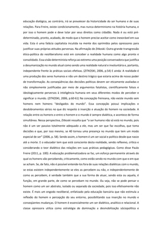 educação dialógica, ao contrário, irá se prevalecer da historicidade do ser humano e de suas
relações. Para Freire, existe condicionamento, mas nunca determinismo na história humana, e
por isso o homem pode e deve lutar por seus direitos como cidadão. Nada é ou está pré-
determinado, pronto, acabado, de modo que o homem precise aceitar como inexorável em sua
vida. Esta é uma falácia capitalista incutida na mente dos oprimidos pelos opressores para
justificar suas próprias atitudes perversas. Na afirmação de Zitkoski: Outra grande transgressão
ético-política do neoliberalismo está em conceber a realidade humana como algo pronto e
consolidado. Essa visão determinista reforça ao extremo uma posição conservadora que justifica
a desumanização no mundo atual como sendo uma realidade natural e involuntária e, portanto,
independente frente às práticas sociais efetivas. (ZITKOSKI, 2006, p.54) E ainda: A realidade é
uma produção dos seres humanos e não um destino trágico que estaria acima de nosso poder
de transformação. As conseqüências das decisões políticas devem ser eticamente avaliadas e
não simplesmente justificadas por meio de argumentos fatalistas, cientificamente falsos e
ideologicamente perversos à inteligência humana em seus diferentes modos de perceber e
significar o mundo. (ZITKOSKI, 2006, p.60-61) Na concepção freireana, não existe mundo sem
homens nem homens “desligados do mundo”. Essa concepção possui implicações e
desdobramentos sérios no que diz respeito à inserção e atuação do homem na sociedade. A
relação entre os homens e entre o homem e o mundo é sempre dialética, e acontece de forma
simultânea. Nessa perspectiva, Zitkoski ressalta que “o ser humano não só está no mundo, pois
não é um ser passivo totalmente adequado a ele, mas um ser que faz escolhas, que toma
decisões e que, por isso mesmo, se 40 tornou uma presença no mundo que tem um modo
especial de ser” (2006, p. 58). Sendo assim, o homem é um ser social e político desde que nasce
até a morte. E o educador tem que está consciente desta realidade, sendo reflexivo, crítico e
considerando o teor dialético das relações em suas práticas pedagógicas. Como disse Paulo
Freire (2011, p. 100): A educação problematizadora se faz, um esforço permanente através do
qual os homens vão percebendo, criticamente, como estão sendo no mundo com que e em que
se acham. Se, de fato, não é possível entende-los fora de suas relações dialéticas com o mundo,
se estas existem independentemente se eles as percebem ou não, e independentemente de
como as percebem, é verdade também que a sua forma de atuar, sendo esta ou aquela, é
função, em grande parte, de como se percebam no mundo. Ou seja, não se pode pensar o
homem como um ser abstrato, isolado ou separado da sociedade, pois isso efetivamente não
existe. É mais um engodo neoliberal, enfatizado pela educação bancária que não estimula a
reflexão do homem e percepção do seu entorno, possibilitando sua inserção no mundo e
conseqüentes mudanças. O homem é essencialmente um ser dialético, analítico e relacional. A
classe opressora utiliza como estratégia de dominação a desmobilização sóciopolítica e
 
