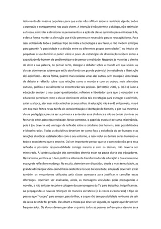isolamento das massas populares para que estas não reflitam sobre a realidade vigente, sobre
a opressão e esmagamento nos quais vivem. A intenção é não permitir o diálogo, não estimular
as trocas, controlar e direcionar o pensamento e a ação da classe oprimida para enfraquecê-la,
e desta forma manter a alienação que é tão perversa e necessária para o neocapitalismo. Para
isso, utilizam de todo e qualquer tipo de mídia e tecnologia a seu favor, e não medem esforços
para garantir “a passividade e a divisão entre os diferentes grupos controlados”, no intuito de
perpetuar o seu domínio e poder sobre o povo. As estratégias de dominação incidem sobre a
capacidade do homem de problematizar e de pensar a realidade. Negando às maiorias o direito
de dizer a sua palavra, de pensar certo, dialogar e debater sobre o mundo em que vivem, as
classes dominantes sabem que estão atrofiando um grande potencial de resistência e libertação
dos oprimidos... Desta forma, quanto mais isoladas umas das outras, sem diálogo e sem canais
de debate e reflexão sobre suas relações como o mundo e com os outros, mais alienados
cultural, política e socialmente se encontrarão tais pessoas. (ZITKOSKI, 2006, p. 30-31) Cabe a
educação exercer o seu papel questionador, reflexivo e libertador para que o educador e o
educando percebam como a classe dominante utiliza tais estratégias para esmagar o oprimido,
calar sua boca, atar suas mãos e fechar os seus olhos. A educação não é o 41 único meio, mas é
um dos mais fortes nessa tarefa de conscientização e libertação do homem, e por isso mesmo a
classe pedagógica precisa ser a primeira a entender essa dinâmica e não se deixar dominar ou
fechar os olhos para essa realidade. Nesse contexto, o papel da escola é de suma importância,
pois é (ou deveria ser) um lugar de reflexão sobre o cotidiano dos homens, suas possibilidades
e idiossincrasias. Todas as disciplinas deveriam ter como foco a existência do ser humano e as
relações dialéticas estabelecidas com o seu entorno, e isso inclui os demais seres humanos e
todo o ecossistema que o envolve. Daí ser importante pensar que se o conteúdo não gera essa
reflexão e posterior responsabilidade consigo mesmo e com os demais, não deveria ser
ministrado. A contextualização dos conteúdos deveria estar na pauta diária dos educadores.
Desta forma, verifica-se o teor político e altamente transformador da educação e da escola como
espaço de reflexão e mudança. Na escola, deveriam ser discutidas, desde a mais tenra idade, as
grandes diferenças sócio-econômicas existentes no seio da sociedade, em pauta deveriam estar
também os mecanismos utilizados pela classe opressora para justificar e camuflar essas
diferenças. Deveriam ser analisadas, ainda, as mensagens veiculadas pelas propagandas e
novelas, e não só fazer recorte e colagem dos personagens da TV para trabalhos insignificantes.
As propagandas e novelas reforçam de maneira sorrateira (e às vezes escancarada) o tipo de
pessoa que “nasceu” para crescer, para brilhar, e o que não tem possibilidade nenhuma de sair
da casta de onde foi gerado. Elas ditam a moda que deve ser seguida, os lugares que devem ser
frequentados. Os alunos devem perceber o quanto todas as pessoas sofrem para atender essa
 