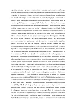 expectativa social que é opressora e discriminatória. E quando as novelas mostram as diferenças
sociais, fazem-no com a intenção de reafirmar o fatalismo e determinismo social. Outra fonte
inesgotável de discussão e crítica é o noticiário impresso e televisivo. Poucas vezes é utilizado
esse meio de comunicação na escola como forma de percepção, indignação e possibilidade de
mudança. Serve apenas para que os alunos tomem conhecimento das notícias e vejam de
maneira superficial o quanto o mundo possui dificuldades. Nem para obter conhecimento geo-
histórico tem servido, pois os alunos saem da escola sem ter a menor noção das guerras
históricas que acontecem há anos. Nesse sentido, a pedagogia freireana encaminha à reflexão,
por isso, os educadores poderiam e deveriam usar o vasto noticiário para mostrar como se
encontra a saúde do país, as diferenças do sistema único de saúde (SUS), plano de saúde, e
sistema particular. Poderiam 42 falar sobre as enormes e gritantes diferenças das instituições
educacionais públicas e privadas, a falta de infra-estrutura das escolas, a falta de professores
bem remunerados e bem qualificados, a falta de material e merenda escolar, as políticas
públicas educacionais que não se cumprem. Poderiam discutir, também, de forma
contextualizada a questão da moradia nos grandes centros e no interior, a falta de estrutura e
dignidade na qual vivem a grande parte dos brasileiros; do transporte público, mal distribuídos
e de má qualidade; da falta de segurança nas grandes cidades (origem e desenvolvimento); da
alimentação desqualificada e empobrecida para uns e extremamente saudável para outros; do
lazer gratuito e acessível para os desventurados e caro para os ricos; dos impostos que são pagos
(e bem pagos) por todos e o retorno para a sociedade; da qualidade e durabilidade dos produtos
e serviços que são disponibilizados às diferentes classes sociais. Enfim, deveriam ser discutidas
as diferenças inaceitáveis e injustificáveis da nossa sociedade e formas de superá-las, posto que
todos têm o direito de viver dignamente, todos têm o direito ao “pão de cada dia”, e não alguns
o “brioche francês” e a maioria, as “migalhas mofadas”. Assim, a proposta de Paulo Freire é o
norte para que a educação mude o Brasil, mude o mundo, porque transforma e liberta o ser,
porque busca a justiça, e a justiça acontece por meio da educação de verdade para todos em
todos os momentos. 3.3. EDUCAÇÃO COMO ATO DE LIBERTAÇÃO DO HOMEM Para Paulo Freire
educar é conscientizar. E conscientizar não é simplesmente tornar algo conhecido, mas é através
da práxis refletir sobre a realidade e simultaneamente agir sobre esta realidade. Como disse
Freire (2011, p. 158): Conscientização, é óbvio, que não para, estoicamente, no reconhecimento
puro, de caráter subjetivo, da situação, mas pelo contrário, que prepara os homens, no plano
da ação, para a luta contra os obstáculos à sua humanização. É sair do estado de imersão,
passando pela emersão e chegar à inserção que é a ação sobre algo que precisa ser mudado.
Esse movimento da imersão à inserção do sujeito na sociedade é o que caracteriza sua
libertação. Ele se liberta porque se conscientiza, e ele se 43 conscientiza através da educação.
 