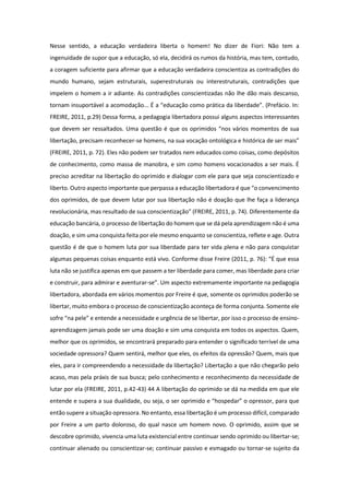 Nesse sentido, a educação verdadeira liberta o homem! No dizer de Fiori: Não tem a
ingenuidade de supor que a educação, só ela, decidirá os rumos da história, mas tem, contudo,
a coragem suficiente para afirmar que a educação verdadeira conscientiza as contradições do
mundo humano, sejam estruturais, superestruturais ou interestruturais, contradições que
impelem o homem a ir adiante. As contradições conscientizadas não lhe dão mais descanso,
tornam insuportável a acomodação... É a “educação como prática da liberdade”. (Prefácio. In:
FREIRE, 2011, p.29) Dessa forma, a pedagogia libertadora possui alguns aspectos interessantes
que devem ser ressaltados. Uma questão é que os oprimidos “nos vários momentos de sua
libertação, precisam reconhecer-se homens, na sua vocação ontológica e histórica de ser mais”
(FREIRE, 2011, p. 72). Eles não podem ser tratados nem educados como coisas, como depósitos
de conhecimento, como massa de manobra, e sim como homens vocacionados a ser mais. É
preciso acreditar na libertação do oprimido e dialogar com ele para que seja conscientizado e
liberto. Outro aspecto importante que perpassa a educação libertadora é que “o convencimento
dos oprimidos, de que devem lutar por sua libertação não é doação que lhe faça a liderança
revolucionária, mas resultado de sua conscientização” (FREIRE, 2011, p. 74). Diferentemente da
educação bancária, o processo de libertação do homem que se dá pela aprendizagem não é uma
doação, e sim uma conquista feita por ele mesmo enquanto se conscientiza, reflete e age. Outra
questão é de que o homem luta por sua liberdade para ter vida plena e não para conquistar
algumas pequenas coisas enquanto está vivo. Conforme disse Freire (2011, p. 76): “É que essa
luta não se justifica apenas em que passem a ter liberdade para comer, mas liberdade para criar
e construir, para admirar e aventurar-se”. Um aspecto extremamente importante na pedagogia
libertadora, abordada em vários momentos por Freire é que, somente os oprimidos poderão se
libertar, muito embora o processo de conscientização aconteça de forma conjunta. Somente ele
sofre “na pele” e entende a necessidade e urgência de se libertar, por isso o processo de ensino-
aprendizagem jamais pode ser uma doação e sim uma conquista em todos os aspectos. Quem,
melhor que os oprimidos, se encontrará preparado para entender o significado terrível de uma
sociedade opressora? Quem sentirá, melhor que eles, os efeitos da opressão? Quem, mais que
eles, para ir compreendendo a necessidade da libertação? Libertação a que não chegarão pelo
acaso, mas pela práxis de sua busca; pelo conhecimento e reconhecimento da necessidade de
lutar por ela (FREIRE, 2011, p.42-43) 44 A libertação do oprimido se dá na medida em que ele
entende e supera a sua dualidade, ou seja, o ser oprimido e “hospedar” o opressor, para que
então supere a situação opressora. No entanto, essa libertação é um processo difícil, comparado
por Freire a um parto doloroso, do qual nasce um homem novo. O oprimido, assim que se
descobre oprimido, vivencia uma luta existencial entre continuar sendo oprimido ou libertar-se;
continuar alienado ou conscientizar-se; continuar passivo e esmagado ou tornar-se sujeito da
 
