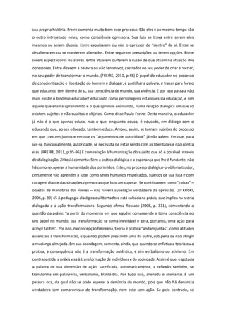 sua própria história. Freire comenta muito bem esse processo: São eles e ao mesmo tempo são
o outro introjetado neles, como consciência opressora. Sua luta se trava entre serem eles
mesmos ou serem duplos. Entre expulsarem ou não o opressor de “dentro” de si. Entre se
desalienarem ou se manterem alienados. Entre seguirem prescrições ou terem opções. Entre
serem expectadores ou atores. Entre atuarem ou terem a ilusão de que atuam na atuação dos
opressores. Entre dizerem a palavra ou não terem voz, castrados no seu poder de criar e recriar,
no seu poder de transformar o mundo. (FREIRE, 2011, p.48) O papel do educador no processo
de conscientização e libertação do homem é dialogar, é partilhar a palavra, é trazer para fora o
que educando tem dentro de si, sua consciência de mundo, sua vivência. E por isso passa a não
mais existir o binômio educador/ educando como personagens estanques da educação, e sim
aquele que ensina aprendendo e o que aprende ensinando, numa relação dialógica em que só
existem sujeitos e não sujeitos e objetos. Como disse Paulo Freire: Desta maneira, o educador
já não é o que apenas educa, mas o que, enquanto educa, é educado, em diálogo com o
educando que, ao ser educado, também educa. Ambos, assim, se tornam sujeitos do processo
em que crescem juntos e em que os “argumentos de autoridade” já não valem. Em que, para
ser-se, funcionalmente, autoridade, se necessita de estar sendo com as liberdades e não contra
elas. (FREIRE, 2011, p.95-96) E com relação à humanização do sujeito que só é possível através
de dialogização, Zitkoski comenta: Sem a prática dialógica e a esperança que lhe é fundante, não
há como recuperar a humanidade dos oprimidos. Estes, no processo dialógico-problematizador,
certamente vão aprender a lutar como seres humanos respeitados, sujeitos de sua luta e com
coragem diante das situações opressoras que buscam superar. Se continuarem como “coisas” –
objetos de manobras dos líderes – não haverá superação verdadeira da opressão. (ZITKOSKI,
2006, p. 39) 45 A pedagogia dialógica ou libertadora está calcada na práxis, que implica na teoria
dialogada e a ação transformadora. Segundo afirma Rossato (2008, p. 331), comentando a
questão da práxis: “a partir do momento em que alguém compreende e toma consciência do
seu papel no mundo, sua transformação se torna inevitável e gera, portanto, uma ação para
atingir tal fim”. Por isso, na concepção freireana, teoria e prática “andam juntas”, como atitudes
essenciais à transformação, e que não podem prescindir uma da outra, sob pena de não atingir
a mudança almejada. Em sua abordagem, comenta, ainda, que quando se enfatiza a teoria ou a
prática, a consequência não é a transformação autêntica, e sim verbalismo ou ativismo. Em
contrapartida, a práxis visa à transformação de indivíduos e da sociedade. Assim é que, esgotada
a palavra de sua dimensão de ação, sacrificada, automaticamente, a reflexão também, se
transforma em palavreria, verbalismo, bláblá-blá. Por tudo isso, alienada e alienante. É um
palavra oca, da qual não se pode esperar a denúncia do mundo, pois que não há denúncia
verdadeira sem compromisso de transformação, nem este sem ação. Se pelo contrário, se
 
