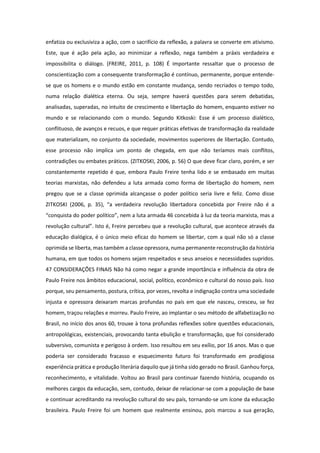 enfatiza ou exclusiviza a ação, com o sacrifício da reflexão, a palavra se converte em ativismo.
Este, que é ação pela ação, ao minimizar a reflexão, nega também a práxis verdadeira e
impossibilita o diálogo. (FREIRE, 2011, p. 108) É importante ressaltar que o processo de
conscientização com a consequente transformação é contínuo, permanente, porque entende-
se que os homens e o mundo estão em constante mudança, sendo recriados o tempo todo,
numa relação dialética eterna. Ou seja, sempre haverá questões para serem debatidas,
analisadas, superadas, no intuito de crescimento e libertação do homem, enquanto estiver no
mundo e se relacionando com o mundo. Segundo Kitkoski: Esse é um processo dialético,
conflituoso, de avanços e recuos, e que requer práticas efetivas de transformação da realidade
que materializam, no conjunto da sociedade, movimentos superiores de libertação. Contudo,
esse processo não implica um ponto de chegada, em que não teríamos mais conflitos,
contradições ou embates práticos. (ZITKOSKI, 2006, p. 56) O que deve ficar claro, porém, e ser
constantemente repetido é que, embora Paulo Freire tenha lido e se embasado em muitas
teorias marxistas, não defendeu a luta armada como forma de libertação do homem, nem
pregou que se a classe oprimida alcançasse o poder político seria livre e feliz. Como disse
ZITKOSKI (2006, p. 35), “a verdadeira revolução libertadora concebida por Freire não é a
“conquista do poder político”, nem a luta armada 46 concebida à luz da teoria marxista, mas a
revolução cultural”. Isto é, Freire percebeu que a revolução cultural, que acontece através da
educação dialógica, é o único meio eficaz do homem se libertar, com a qual não só a classe
oprimida se liberta, mas também a classe opressora, numa permanente reconstrução da história
humana, em que todos os homens sejam respeitados e seus anseios e necessidades supridos.
47 CONSIDERAÇÕES FINAIS Não há como negar a grande importância e influência da obra de
Paulo Freire nos âmbitos educacional, social, político, econômico e cultural do nosso país. Isso
porque, seu pensamento, postura, crítica, por vezes, revolta e indignação contra uma sociedade
injusta e opressora deixaram marcas profundas no país em que ele nasceu, cresceu, se fez
homem, traçou relações e morreu. Paulo Freire, ao implantar o seu método de alfabetização no
Brasil, no início dos anos 60, trouxe à tona profundas reflexões sobre questões educacionais,
antropológicas, existenciais, provocando tanta ebulição e transformação, que foi considerado
subversivo, comunista e perigoso à ordem. Isso resultou em seu exílio, por 16 anos. Mas o que
poderia ser considerado fracasso e esquecimento futuro foi transformado em prodigiosa
experiência prática e produção literária daquilo que já tinha sido gerado no Brasil. Ganhou força,
reconhecimento, e vitalidade. Voltou ao Brasil para continuar fazendo história, ocupando os
melhores cargos da educação, sem, contudo, deixar de relacionar-se com a população de base
e continuar acreditando na revolução cultural do seu país, tornando-se um ícone da educação
brasileira. Paulo Freire foi um homem que realmente ensinou, pois marcou a sua geração,
 