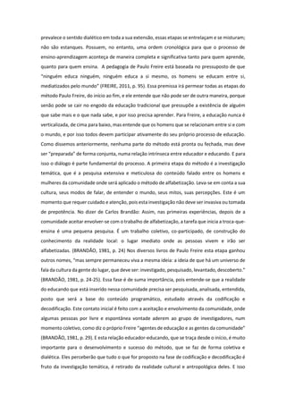 prevalece o sentido dialético em toda a sua extensão, essas etapas se entrelaçam e se misturam;
não são estanques. Possuem, no entanto, uma ordem cronológica para que o processo de
ensino-aprendizagem aconteça de maneira completa e significativa tanto para quem aprende,
quanto para quem ensina. A pedagogia de Paulo Freire está baseada no pressuposto de que
“ninguém educa ninguém, ninguém educa a si mesmo, os homens se educam entre si,
mediatizados pelo mundo” (FREIRE, 2011, p. 95). Essa premissa irá permear todas as etapas do
método Paulo Freire, do início ao fim, e ele entende que não pode ser de outra maneira, porque
senão pode se cair no engodo da educação tradicional que pressupõe a existência de alguém
que sabe mais e o que nada sabe, e por isso precisa aprender. Para Freire, a educação nunca é
verticalizada, de cima para baixo, mas entende que os homens que se relacionam entre si e com
o mundo, e por isso todos devem participar ativamente do seu próprio processo de educação.
Como dissemos anteriormente, nenhuma parte do método está pronta ou fechada, mas deve
ser “preparada” de forma conjunta, numa relação intrínseca entre educador e educando. E para
isso o diálogo é parte fundamental do processo. A primeira etapa do método é a investigação
temática, que é a pesquisa extensiva e meticulosa do conteúdo falado entre os homens e
mulheres da comunidade onde será aplicado o método de alfabetização. Leva-se em conta a sua
cultura, seus modos de falar, de entender o mundo, seus mitos, suas percepções. Este é um
momento que requer cuidado e atenção, pois esta investigação não deve ser invasiva ou tomada
de prepotência. No dizer de Carlos Brandão: Assim, nas primeiras experiências, depois de a
comunidade aceitar envolver-se com o trabalho de alfabetização, a tarefa que inicia a troca-que-
ensina é uma pequena pesquisa. É um trabalho coletivo, co-participado, de construção do
conhecimento da realidade local: o lugar imediato onde as pessoas vivem e irão ser
alfabetizadas. (BRANDÃO, 1981, p. 24) Nos diversos livros de Paulo Freire esta etapa ganhou
outros nomes, “mas sempre permaneceu viva a mesma ideia: a ideia de que há um universo de
fala da cultura da gente do lugar, que deve ser: investigado, pesquisado, levantado, descoberto.”
(BRANDÃO, 1981, p. 24-25). Essa fase é de suma importância, pois entende-se que a realidade
do educando que está inserido nessa comunidade precisa ser pesquisada, analisada, entendida,
posto que será a base do conteúdo programático, estudado através da codificação e
decodificação. Este contato inicial é feito com a aceitação e envolvimento da comunidade, onde
algumas pessoas por livre e espontânea vontade aderem ao grupo de investigadores, num
momento coletivo, como diz o próprio Freire “agentes de educação e as gentes da comunidade”
(BRANDÃO, 1981, p. 29). E esta relação educador-educando, que se traça desde o início, é muito
importante para o desenvolvimento e sucesso do método, que se faz de forma coletiva e
dialética. Eles perceberão que tudo o que for proposto na fase de codificação e decodificação é
fruto da investigação temática, é retirado da realidade cultural e antropológica deles. E isso
 