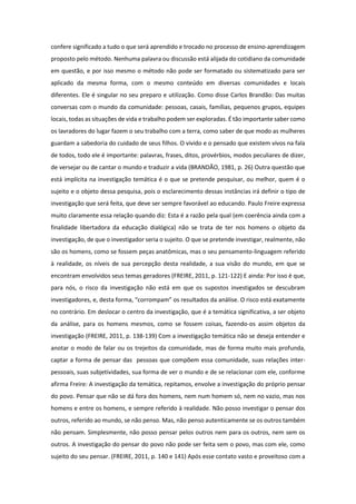 confere significado a tudo o que será aprendido e trocado no processo de ensino-aprendizagem
proposto pelo método. Nenhuma palavra ou discussão está alijada do cotidiano da comunidade
em questão, e por isso mesmo o método não pode ser formatado ou sistematizado para ser
aplicado da mesma forma, com o mesmo conteúdo em diversas comunidades e locais
diferentes. Ele é singular no seu preparo e utilização. Como disse Carlos Brandão: Das muitas
conversas com o mundo da comunidade: pessoas, casais, famílias, pequenos grupos, equipes
locais, todas as situações de vida e trabalho podem ser exploradas. É tão importante saber como
os lavradores do lugar fazem o seu trabalho com a terra, como saber de que modo as mulheres
guardam a sabedoria do cuidado de seus filhos. O vivido e o pensado que existem vivos na fala
de todos, todo ele é importante: palavras, frases, ditos, provérbios, modos peculiares de dizer,
de versejar ou de cantar o mundo e traduzir a vida (BRANDÃO, 1981, p. 26) Outra questão que
está implícita na investigação temática é o que se pretende pesquisar, ou melhor, quem é o
sujeito e o objeto dessa pesquisa, pois o esclarecimento dessas instâncias irá definir o tipo de
investigação que será feita, que deve ser sempre favorável ao educando. Paulo Freire expressa
muito claramente essa relação quando diz: Esta é a razão pela qual (em coerência ainda com a
finalidade libertadora da educação dialógica) não se trata de ter nos homens o objeto da
investigação, de que o investigador seria o sujeito. O que se pretende investigar, realmente, não
são os homens, como se fossem peças anatômicas, mas o seu pensamento-linguagem referido
à realidade, os níveis de sua percepção desta realidade, a sua visão do mundo, em que se
encontram envolvidos seus temas geradores (FREIRE, 2011, p. 121-122) E ainda: Por isso é que,
para nós, o risco da investigação não está em que os supostos investigados se descubram
investigadores, e, desta forma, “corrompam” os resultados da análise. O risco está exatamente
no contrário. Em deslocar o centro da investigação, que é a temática significativa, a ser objeto
da análise, para os homens mesmos, como se fossem coisas, fazendo-os assim objetos da
investigação (FREIRE, 2011, p. 138-139) Com a investigação temática não se deseja entender e
anotar o modo de falar ou os trejeitos da comunidade, mas de forma muito mais profunda,
captar a forma de pensar das pessoas que compõem essa comunidade, suas relações inter-
pessoais, suas subjetividades, sua forma de ver o mundo e de se relacionar com ele, conforme
afirma Freire: A investigação da temática, repitamos, envolve a investigação do próprio pensar
do povo. Pensar que não se dá fora dos homens, nem num homem só, nem no vazio, mas nos
homens e entre os homens, e sempre referido à realidade. Não posso investigar o pensar dos
outros, referido ao mundo, se não penso. Mas, não penso autenticamente se os outros também
não pensam. Simplesmente, não posso pensar pelos outros nem para os outros, nem sem os
outros. A investigação do pensar do povo não pode ser feita sem o povo, mas com ele, como
sujeito do seu pensar. (FREIRE, 2011, p. 140 e 141) Após esse contato vasto e proveitoso com a
 