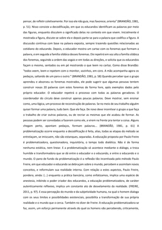 pensar, de refletir coletivamente. Por isso ele não guia, mas favorece, orienta” (BRANDÃO, 1981,
p. 51). Nisso consiste a decodificação, em que os educandos identificam as palavras por meio
das figuras, enquanto discutem o significado delas no contexto em que vivem. Inicialmente é
mostrada a figura, discute-se sobre ela e depois parte-se para a palavra que codifica a figura. A
discussão continua com base na palavra exposta, sempre trazendo questões relacionadas ao
cotidiano do educando. Depois, o educador mostra um cartaz com os fonemas que formam a
palavra, e em seguida a família silábica desses fonemas. Ele repetirá em voz alta a família silábica
dos fonemas, seguindo a ordem das vogais e em todas as direções, e solicita que os educandos
façam o mesmo, sentados ou em pé mostrando o que leem no cartaz. Como disse Brandão:
“todos veem, leem e repetem com o monitor, sozinhos, em coro. A mão acompanha agora os
pedaços, saltando de um para o outro.” (BRANDÃO, 1981, p. 58) Quando perceber que o grupo
aprendeu e absorveu os fonemas mostrados, ele pode sugerir que algumas pessoas tentem
construir novas 20 palavras com estes fonemas de forma livre, após exemplos dados pelo
próprio educador. O educador repetirá o processo com todas as palavras geradoras. O
coordenador do círculo deve construir apenas poucas palavras. Deve mostrar, sem ensinar
como, uma lógica, um processo de reconstrução de palavras. Se no meio de seu trabalho alguém
quiser formar uma palavra, tudo bem. Que ele faça. De novo deve incentivar o grupo a que faça
o trabalho de criar outras palavras, ou de recriar as mesmas que ele acabou de formar. As
pessoas podem ser convidadas a fazerem como ele, a virem na frente pra tentar a coisa. Alguns
chegam perto, apontam pedaços, formam palavras... (BRANDÃO, 1981, p. 61) A
problematização ocorre enquanto a decodificação é feita, alias, todas as etapas do método se
entrelaçam, se imiscuem, não são estanques, separadas. A educação proposta por Paulo Freire
é problematizadora, questionadora, inquisitória, o tempo todo dialética. Não é de forma
nenhuma estática, nem linear. E a problematização só acontece mediante o diálogo, a troca
humilde e transformadora que se dá entre o educador e o educando, e entre o educando e o
mundo. O pano de fundo da problematização é a reflexão tão incentivada pelo método Paulo
Freire, em que educador e educando se debruçam sobre o mundo, percebem e assimilam novos
conceitos, e reformulam sua realidade interna. Com relação a estes aspectos, Paulo Freire,
pondera, ainda: (...) enquanto a prática bancária, como enfatizamos, implica uma espécie de
anestesia, inibindo o poder criador dos educandos, a educação problematizadora, de caráter
autenticamente reflexivo, implica um constante ato de desvelamento da realidade. (FREIRE,
2011, p. 97). E essa percepção do mundo e da subjetividade humana, na qual o homem dialoga
com os seus limites e possibilidades existenciais, possibilita a transformação de sua própria
realidade e o mundo que o cerca. Também no dizer de Freire: A educação problematizadora se
faz, assim, um esforço permanente através do qual os homens vão percebendo, criticamente,
 