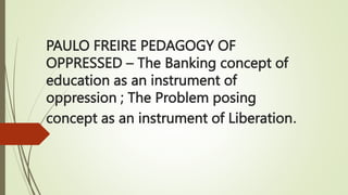 PAULO FREIRE PEDAGOGY OF
OPPRESSED – The Banking concept of
education as an instrument of
oppression ; The Problem posing
concept as an instrument of Liberation.
 