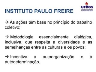 INSTITUTO PAULO FREIRE

 As ações têm base no princípio do trabalho
coletivo;

 Metodologia essencialmente dialógica,
inclusiva, que respeita a diversidade e as
semelhanças entre as culturas e os povos;

 Incentiva   a   autoorganização     e   à
autodeterminação.
 