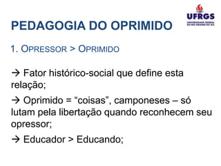 PEDAGOGIA DO OPRIMIDO
1. OPRESSOR > OPRIMIDO

 Fator histórico-social que define esta
relação;
 Oprimido = “coisas”, camponeses – só
lutam pela libertação quando reconhecem seu
opressor;
 Educador > Educando;
 