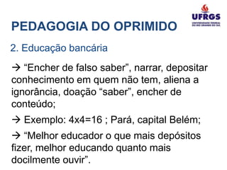 PEDAGOGIA DO OPRIMIDO
2. Educação bancária
 “Encher de falso saber”, narrar, depositar
conhecimento em quem não tem, aliena a
ignorância, doação “saber”, encher de
conteúdo;
 Exemplo: 4x4=16 ; Pará, capital Belém;
 “Melhor educador o que mais depósitos
fizer, melhor educando quanto mais
docilmente ouvir”.
 