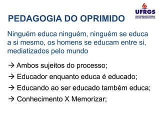 PEDAGOGIA DO OPRIMIDO
Ninguém educa ninguém, ninguém se educa
a si mesmo, os homens se educam entre si,
mediatizados pelo mundo

 Ambos sujeitos do processo;
 Educador enquanto educa é educado;
 Educando ao ser educado também educa;
 Conhecimento X Memorizar;
 