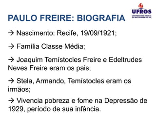 PAULO FREIRE: BIOGRAFIA
 Nascimento: Recife, 19/09/1921;
 Família Classe Média;
 Joaquim Temístocles Freire e Edeltrudes
Neves Freire eram os pais;
 Stela, Armando, Temístocles eram os
irmãos;
 Vivencia pobreza e fome na Depressão de
1929, período de sua infância.
 
