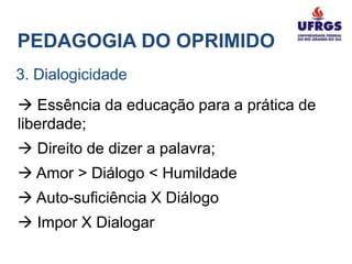 PEDAGOGIA DO OPRIMIDO
3. Dialogicidade
 Essência da educação para a prática de
liberdade;
 Direito de dizer a palavra;
 Amor > Diálogo < Humildade
 Auto-suficiência X Diálogo
 Impor X Dialogar
 