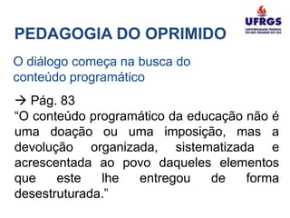 PEDAGOGIA DO OPRIMIDO
O diálogo começa na busca do
conteúdo programático
 Pág. 83
“O conteúdo programático da educação não é
uma doação ou uma imposição, mas a
devolução organizada, sistematizada e
acrescentada ao povo daqueles elementos
que    este   lhe  entregou    de    forma
desestruturada.”
 