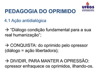 PEDAGOGIA DO OPRIMIDO
4.1 Ação antidialógica

 “Diálogo condição fundamental para a sua
real humanização”;

 CONQUISTA: do oprimido pelo opressor
(diálogo = ação libertadora);

 DIVIDIR, PARA MANTER A OPRESSÃO:
opressor enfraquece os oprimidos, ilhando-os.
 