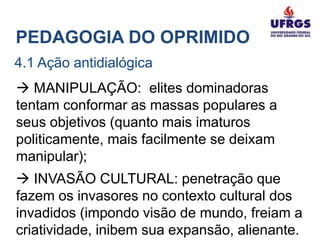 PEDAGOGIA DO OPRIMIDO
4.1 Ação antidialógica
 MANIPULAÇÃO: elites dominadoras
tentam conformar as massas populares a
seus objetivos (quanto mais imaturos
politicamente, mais facilmente se deixam
manipular);
 INVASÃO CULTURAL: penetração que
fazem os invasores no contexto cultural dos
invadidos (impondo visão de mundo, freiam a
criatividade, inibem sua expansão, alienante.
 