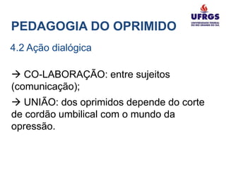 PEDAGOGIA DO OPRIMIDO
4.2 Ação dialógica

 CO-LABORAÇÃO: entre sujeitos
(comunicação);
 UNIÃO: dos oprimidos depende do corte
de cordão umbilical com o mundo da
opressão.
 