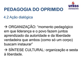 PEDAGOGIA DO OPRIMIDO
4.2 Ação dialógica

 ORGANIZAÇÃO: “momento pedagógico
em que liderança e o povo fazem juntos
aprendizado da autoridade e da liberdade
verdadeira que ambos (como só um corpo)
buscam instaurar”
 SÍNTESE CULTURAL: organização e sesta
à liberdade.
 
