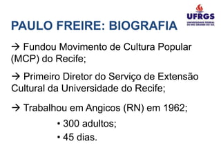 PAULO FREIRE: BIOGRAFIA
 Fundou Movimento de Cultura Popular
(MCP) do Recife;
 Primeiro Diretor do Serviço de Extensão
Cultural da Universidade do Recife;
 Trabalhou em Angicos (RN) em 1962;
          • 300 adultos;
          • 45 dias.
 
