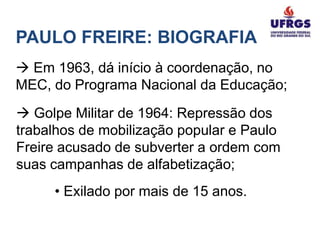 PAULO FREIRE: BIOGRAFIA
 Em 1963, dá início à coordenação, no
MEC, do Programa Nacional da Educação;
 Golpe Militar de 1964: Repressão dos
trabalhos de mobilização popular e Paulo
Freire acusado de subverter a ordem com
suas campanhas de alfabetização;
     • Exilado por mais de 15 anos.
 