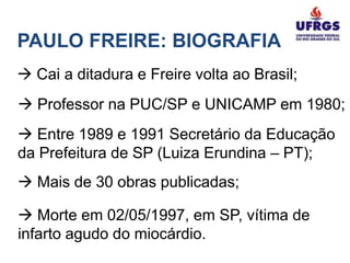 PAULO FREIRE: BIOGRAFIA
 Cai a ditadura e Freire volta ao Brasil;
 Professor na PUC/SP e UNICAMP em 1980;
 Entre 1989 e 1991 Secretário da Educação
da Prefeitura de SP (Luiza Erundina – PT);
 Mais de 30 obras publicadas;

 Morte em 02/05/1997, em SP, vítima de
infarto agudo do miocárdio.
 
