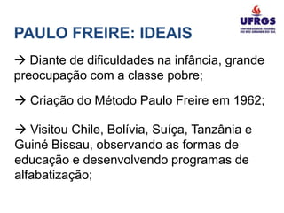 PAULO FREIRE: IDEAIS
 Diante de dificuldades na infância, grande
preocupação com a classe pobre;
 Criação do Método Paulo Freire em 1962;

 Visitou Chile, Bolívia, Suíça, Tanzânia e
Guiné Bissau, observando as formas de
educação e desenvolvendo programas de
alfabatização;
 