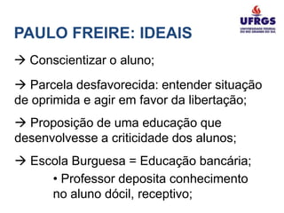 PAULO FREIRE: IDEAIS
 Conscientizar o aluno;
 Parcela desfavorecida: entender situação
de oprimida e agir em favor da libertação;
 Proposição de uma educação que
desenvolvesse a criticidade dos alunos;
 Escola Burguesa = Educação bancária;
     • Professor deposita conhecimento
     no aluno dócil, receptivo;
 