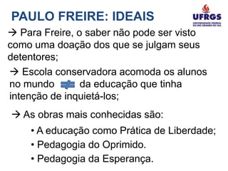 PAULO FREIRE: IDEAIS
 Para Freire, o saber não pode ser visto
como uma doação dos que se julgam seus
detentores;
 Escola conservadora acomoda os alunos
no mundo        da educação que tinha
intenção de inquietá-los;
 As obras mais conhecidas são:
    • A educação como Prática de Liberdade;
    • Pedagogia do Oprimido.
    • Pedagogia da Esperança.
 