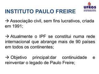 INSTITUTO PAULO FREIRE
 Associação civil, sem fins lucrativos, criada
em 1991;

 Atualmente o IPF se constitui numa rede
internacional que abrange mais de 90 países
em todos os continentes;

 Objetivo principal:dar continuidade         e
reinventar o legado de Paulo Freire;
 