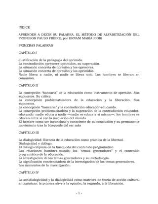 - 1 -
INDICE
APRENDER A DECIR SU PALABRA. EL MÉTODO DE ALFABETIZACIÓN DEL
PROFESOR PAULO FREIRE, por ERNANI MARÍA FIORI
PRIMERAS PALABRAS
CAPÍTULO I
Justificación de la pedagogía del oprimido.
La contradicción opresores-oprimidos, su superación.
La situación concreta de opresión y los opresores.
La situación concreta de opresión y los oprimidos.
Nadie libera a nadie, ni nadie se libera solo. Los hombres se liberan en
comunión.
CAPITULO II
La concepción “bancaria” de la educación como instrumento de opresión. Sus
supuestos. Su crítica.
La concepción problematizadora de la educación y la liberación. Sus
supuestos.
La concepción “bancaria” y la contradicción educador-educando.
La concepción problematizadora y la superación de la contradicción educador-
educando: nadie educa a nadie —nadie se educa a si mismo—, los hombres se
educan entre si con la mediación del mundo.
El hombre como ser inconcluso y consciente de su conclusión y su permanente
movimiento tras la búsqueda del ser más
CAPITULO III
La dialogicidad: Esencia de la educación como práctica de la libertad.
Dialogicidad y diálogo.
El diálogo empieza en la búsqueda del contenido programático.
Las relaciones hombres-mundo: los ''temas generadores” y el contenido
programático de la educación.
La investigación de los temas generadores y su metodología.
La significación concienciadora de la investigación de los temas generadores.
Los momentos de la investigación.
CAPÍTULO IV
La antidialogicidad y la dialogicidad como matrices de teoría de acción cultural
antagónicas: la primera sirve a la opinión; la segunda, a la liberación.
 