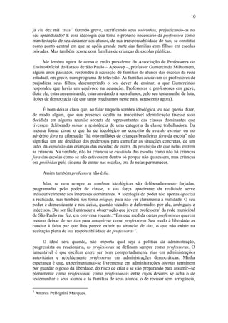 10
já viu dez mil “tias” fazendo greve, sacrificando seus sobrinhos, prejudicando-os no
seu aprendizado? E essa ideologia que toma o protesto necessário da professora como
manifestação de seu desamor aos alunos, de sua irresponsabilidade de tias, se constitui
como ponto central em que se apóia grande parte das famílias com filhos em escolas
privadas. Mas também ocorre com famílias de crianças de escolas públicas.
Me lembro agora de como o então presidente da Associação de Professores do
Ensino Oficial do Estado de São Paulo – Apeoesp –, professor Gumercindo Milhomem,
alguns anos passados, respondeu à acusação de famílias de alunos das escolas da rede
estadual, em greve, num programa de televisão. As famílias acusavam os professores de
prejudicar seus filhos, descumprindo o seu dever de ensinar, a que Gumercindo
respondeu que havia um equívoco na acusação. Professoras e professores em greve,
dizia ele, estavam ensinando, estavam dando a seus alunos, pelo seu testemunho de luta,
lições de democracia (de que tanto precisamos neste país, acrescento agora).
É bom deixar claro que, ao falar naquela sombra ideológica, eu não queria dizer,
de modo algum, que sua presença oculta na inaceitável identificação tivesse sido
decidida em alguma reunião secreta de representantes das classes dominantes que
tivessem deliberado minar a resistência de uma categoria da classe trabalhadora. Da
mesma forma como o que há de ideológico no conceito de evasão escolar ou no
advérbio fora na afirmação “há oito milhões de crianças brasileiras fora da escola” não
significa um ato decidido dos poderosos para camuflar as situações concretas, de um
lado, da expulsão das crianças das escolas; de outro, da proibição de que nelas entrem
as crianças. Na verdade, não há crianças se evadindo das escolas como não há crianças
fora das escolas como se não estivessem dentro só porque não quisessem, mas crianças
ora proibidas pelo sistema de entrar nas escolas, ora de nelas permanecer.
Assim também professora não é tia.
Mas, se nem sempre as sombras ideológicas são deliberada-mente forjadas,
programadas pelo poder de classe, a sua força opacizante da realidade serve
indiscutivelmente aos interesses dominantes. A ideologia do poder não apenas opaciza
a realidade, mas também nos torna míopes, para não ver claramente a realidade. O seu
poder é domesticante e nos deixa, quando tocados e deformados por ele, ambíguos e
indecisos. Daí ser fácil entender a observação que jovem professora3
da rede municipal
de São Paulo me fez, em conversa recente: “Em que medida certas professoras querem
mesmo deixar de ser tias para assumir-se como professoras Seu medo à liberdade as
conduz à falsa paz que lhes parece existir na situação de tias, o que não existe na
aceitação plena de sua responsabilidade de professoras”.
O ideal será quando, não importa qual seja a política da administração,
progressista ou reacionária, as professoras se definam sempre como professoras. O
lamentável é que oscilem entre ser bem comportadamente tias em administrações
autoritárias e rebeldemente professoras em administrações democráticas. Minha
esperança é que, experimentando-se livremente em administrações abertas terminem
por guardar o gosto da liberdade, do risco de criar e se vão preparando para assumir--se
plenamente como professoras, como profissionais entre cujos deveres se acha o de
testemunhar a seus alunos e às famílias de seus alunos, o de recusar sem arrogância,
3
Anoréa Pellegrini Marques.
 