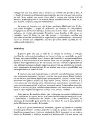 12
começo para unia boa prática seria a avaliação do contexto em que ela se dará. A
avaliação do contexto significa um reconhecimento do que vem nele ocorrendo, como e
por quê. Neste sentido, esse pensar crítico sobre o contexto que implica avaliá-lo,
precede a própria programação da intervenção que pretendemos exercer sobre ele, ao
lado daqueles e daquelas com quem trabalharemos.
Os grupos de formação, em cuja defesa a professora Madalena Freire Weffort
vem sendo infatigável – grupos de professoras, de diretoras, de coordenadoras
pedagógicas, de merendeiras, de vigias, de zeladores, de pais e mães – à maneira do que
realizamos na recente administração da prefeita Luiza Erundina e não apenas os
chamados cursos de férias em que, não importa a competência científica dos
convidados a dar aulas ou conferências, as professoras expõem seu corpo, curiosamente
ou não ao discurso dos competentes. Discurso que quase sempre se perde por “n”
razões que já conhecemos.
Pacoteiros
É preciso gritar alto que, ao lado de sua atuação no sindicato, a formação
científica das professoras iluminada por sua clareza política, sua capacidade, seu gosto
de saber mais, sua curiosidade sempre desperta são dos melhores instrumentos políticos
na defesa de seus interesses e de seus direitos. Entre eles, por exemplo, o de recusar o
papel de puras seguidoras dóceis dos pacotes que sabichões e sabichonas produzem em
seus gabinetes numa demonstração inequívoca, primeiro de seu autoritarismo; segundo,
como alongamento do autoritarismo, de sua absoluta descrença na possibilidade que
têm as professoras de saber e de criar.
E o curioso nisso tudo é que, às vezes, os sabichões e as sabichonas que elaboram
com pormenores seus pacotes chegam a explicitar mas quase sempre deixam implícito
em seu discurso, que um dos objetivos precípuos dos pacotes, que não chamam assim, é
possibilitar uma prática docente que forje mentes críticas, audazes e criadoras. E a
extravagância de uma tal expectativa está exatamente na contradição chocante entre o
comportamento apassivado da professora, escrava do pacote, domesticada a seus guias,
limitada na aventura de criar, contida em sua autonomia e na autonomia de sua escola e
o que se espera da prática dos pacotes: crianças livres, críticas, criadoras.
Creio que um dos caminhos táticos para professoras competentes, politicamente
claras, críticas que, recusando ser tias se afirmam profissionalmente como professoras,
é desmistificar o autoritarismo dos pacotes e das administrações pacoteiras, na
intimidade de seu mundo, que é também o de seus alunos. Na sala de aula, fechada a
porta, dificilmente seu mundo é desvendado.
É por isso que as administrações autoritárias, algumas até dizendo-se avançadas,
procuram, por diferentes caminhos, introjetar no corpo das gentes o medo à liberdade.
Quando se consegue isso, a professora guarda dentro de si, hospedada em seu corpo, a
sombra do dominador, a ideologia autoritária da administração. Não está apenas com
 