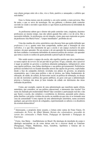 13
seus alunos porque entre ela e eles, vivo e forte, punitivo e ameaçador, o arbítrio que
nela habita.4
Esta é a forma menos cara de controlar e, em certo sentido, a mais perversa. Mas
há outra, a que se serve da tecnologia. De seu gabinete, a diretora pode controlar
ouvindo ou vendo e ouvindo o que dizem e o que fazem as professoras na intimidade de
seu mundo.
As professoras sabem que o diretor não pode controlar vinte, cinqüenta, duzentos
professores ao mesmo tempo, mas não sabem quando lhes cabe a vez de sê-la. Daí a
necessária inibição. As professoras, em tal situação, viram, para usar expressão ao gosto
da professora Ana Maria Freire5
, “corpos interditados”, proibidos de ser.
Uma das manhas de certos autoritários cujo discurso bem que podia defender que
professora é tia e, quanto mais bem comportada, melhor para a formação de seus
sobrinhos, é a que fala claramente de que a escola é um espaço exclusivo do puro
ensinar e do puro aprender. De um ensinar e de um aprender tão tecnicamente tratados,
tão bem cuidados e seriamente defendidos da natureza política do ensinar e do aprender
que torna a escola os sonhos de quem pretende a preservação do status quo.
Não sendo neutro o espaço da escola, não significa porém que deva transformar-
se numa espécie de terreiro de um par-tido no governo. O que, contudo, não é possível
é negar ao partido no governo a coerência altamente pedagógica, indispensável, entre
suas opções políticas, suas linhas ideológicas e sua prática governamental. Preferências
políticas reconhecíveis ou ficando desnudas através das opções de governo, explicitadas
desde a fase da campanha eleitoral, reveladas nos planos de governo, na proposta
orçamentária, que é uma peça política e não só técnica, nas linhas fundamentais de
educação, de saúde, de cultura, de bem-estar social; na política de tributação, no desejo
ou não de reorientar a política dos gastos públicos, no gozo com que a administração
prioriza a boniteza das áreas já bem tratadas da cidade em detrimento das áreas
enfeiadas da periferia.
Como, por exemplo, esperar de uma administração que manifesta opção elitista,
autoritária, que considere, na sua política educacional, a autonomia elas escolas? Em
nome da chamada pós-modernidade liberal? Que considere a participação real dos e das
que fazem a escola, dos zeladores e cozinheiras às diretoras, passando pelos alunos,
pelas famílias e até pelos vizinhos da escola, na medida em que esta vá se tornando uma
casa da comunidade? Como esperar de uma administração autoritária, numa secretaria
qualquer, que governe através de colegiados, experimentando os sabores e os dissabores
da aventura democrática?
4
Interessante, a propósito deste assunto, a leitura entre outras de Franz Fanon, Os
condenados da Terra; de Albert Memmi, Retrato dos colonizadores, procedido do
retrato dos colonizados e Paulo Freire, Pedagogia do Oprimido e Pedagogia da
Esperança.
5
Freire, Ana Maria – Analfabetismo no Brasil: Da ideologia da interdição do corpo à
ideologia nacionalista ou de como deixar sem ler e escrever desde as Catarinas
(Paraguaçu), Filipas, Madalenas, Anos, Genebras, Apolônios e Grácias até os
Severinos. Cortez Editora.
 