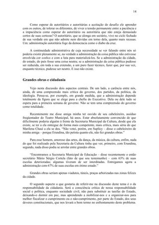 14
Como esperar de autoritários e autoritárias a aceitação do desafio ele aprender
com os outros, de tolerar os diferentes, de viver a tensão permanente entre a paciência e
a impaciência como esperar do autoritário ou autoritária que não esteja demasiado
certos de suas certezas? O autoritário, que se alonga em sectário, vive no ciclo fechado
de sua verdade em que não admite nem dúvidas em torno dela, quanto mais recusas.
Um: administração autoritária foge da democracia como o diabo da cruz.
A continuidade administrativa de cuja necessidade se ver falando entre nós só
poderia existir plenamente se, na verdade a administração da coisa pública não estivesse
envolvida cor sonhos e com a luta para materializá-los. Se a administração da cidade,
do estado, do país fosse uma coisa neutra; se a administração da coisa pública pudesse
ser reduzida, em toda a sua extensão, a um puro fazer técnico, fazer que, por sua vez,
enquanto técnico, pudesse ser neutro. E isso não existe.
Grandes obras e cidadania
Vejo nesta discussão dois aspectos centrais. De um lado, a carência entre nós,
ainda, de uma compreensão mais crítica do governo, dos partidos, da política, da
ideologia. Pensa-se, por exemplo, em grande medida, que a administração depende
totalmente da figura que se elege para a chefia do Executivo. Dela ou dele tudo se
espera para a primeira semana de governo. Não se tem uma compreensão do governo
como totalidade.
Recentemente me disse amiga minha ter ouvido de seu cabeleireiro, assíduo
freqüentador do Teatro Municipal, há anos. Estar absolutamente convencido de que
dificilmente poderia alguém à frente da Secretaria Municipal da Cultura, desde que ela
existe, se ter a ela entregue de forma mais competente, mais crítica, mais séria do que
Marilena Chauí a ela se deu. “Não votei, porém, em Suplicy – disse o cabeleireiro de
minha amiga – porque Erundina, tão petista quanto ele, não fez grandes obras.”
Para esse homem, amoroso das artes, da dança, da música, da cultura, enfim, nada
do que foi realizado pela Secretaria da Cultura tinha que ver, primeiro, com Erundina,
segundo, nada disso podia se arrolar entre grandes obras.
“Encontramos a Secretaria Municipal de Educação – disse recentemente o então
secretário Mário Sérgio Cortela (fato de que sou testemunho) – com 63% de suas
escolas deterioradas; algumas tiveram de ser interditadas. Entregamos agora a
administração com 67% de suas escolas em ótimo estado.”
Grandes obras seriam apenas viadutos, túneis, praças arborizadas nas zonas felizes
da cidade.
O segundo aspecto a que gostaria de referir-me na discussão deste tema é o da
responsabilidade da cidadania. Será a consciência crítica de nossa responsabilidade
social e política, enquanto sociedade civil, não para substituir as tarefas do Estado,
deixando-o dormir em paz, mas aprendendo a mobilizar-nos e a organizar-nos para
melhor fiscalizar o cumprimento ou o não-cumprimento, por parte do Estado, dos seus
deveres constitucionais, que nos levará a bom termo no enfrentamento deste problema.
 