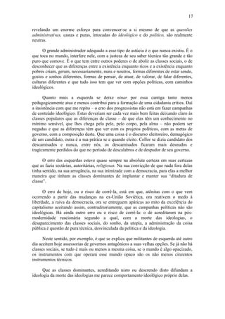 17
revelando um enorme esforço para convencer-se a si mesmo de que as questões
administrativas, castas e puras, intocadas do ideológico e do político, são realmente
neutras.
O grande administrador adequado a esse tipo de astúcia é o que nunca existiu. É o
que toca no mundo, interfere nele, com a justeza de seu saber técnico tão grande e tão
puro que comove. É o que tem entre outros poderes o de abolir as classes sociais, o de
desconhecer que as diferenças entre a existência enquanto ricos e a existência enquanto
pobres criam, geram, necessariamente, nuns e noutros, formas diferentes de estar sendo,
gostos e sonhos diferentes, formas de pensar, de atuar, de valorar, de falar diferentes,
culturas diferentes e que tudo isso tem que ver com opções políticas, com caminhos
ideológicos.
Quanto mais a esquerda se deixe ninar por essa cantiga tanto menos
pedagogicamente atua e menos contribui para a formação de uma cidadania crítica. Daí
a insistência com que me repito – o erro dos progressistas não está em fazer campanhas
de conteúdo ideológico. Estas deveriam ser cada vez mais bem feitas deixando claro às
classes populares que as diferenças de classe – de que elas têm um conhecimento no
mínimo sensível, que lhes chega pela pele, pelo corpo, pela alma – não podem ser
negadas e que as diferenças têm que ver com os projetos políticos, com as metas de
governo, com a composição deste. Que uma coisa é o discurso eleitoreiro, demagógico
de um candidato, outra é a sua prática se e quando eleito. Collor se dizia candidato dos
descamisados e nunca, entre nós, os descamisados ficaram mais desnudos e
tragicamente perdidos do que no período de descalabros e de despudor de seu governo.
O erro das esquerdas esteve quase sempre na absoluta certeza em suas certezas
que as fazia sectárias, autoritárias, religiosas. Na sua convicção de que nada fora delas
tinha sentido, na sua arrogância, na sua inimizade com a democracia, para elas a melhor
maneira que tinham as classes dominantes de implantar e manter sua “ditadura de
classe”.
O erro de hoje, ou o risco de corrê-la, está em que, atônitas com o que vem
ocorrendo a partir das mudanças na ex-União Soviética, ora reativem o medo à
liberdade, a raiva da democracia, ora se entreguem apáticas ao mito da excelência do
capitalismo aceitando assim, contraditoriamente, que as campanhas políticas não são
ideológicas. Há ainda outro erro ou o risco de corrê-la: o de acreditarem na pós-
modernidade reacionária segundo a qual, com a morte das ideologias, o
desaparecimento das classes sociais, do sonho, da utopia, a administração da coisa
pública é questão de pura técnica, desvinculada da política e da ideologia.
Neste sentido, por exemplo, é que se explica que militantes de esquerda até outro
dia aceitem hoje assessorias de governos antagônicos a suas velhas opções. Se já não há
classes sociais, se tudo é mais ou menos a mesma coisa, se o mundo é algo opacizado,
os instrumentos com que operam esse mundo opaco são os não menos cinzentos
instrumentos técnicos.
Que as classes dominantes, acreditando nisto ou descrendo disto difundam a
ideologia da morte das ideologias me parece comportamento ideológico próprio delas.
 