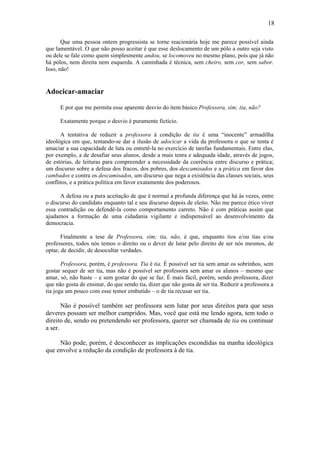 18
Que uma pessoa ontem progressista se torne reacionária hoje me parece possível ainda
que lamentável. O que não posso aceitar é que esse deslocamento de um pólo a outro seja visto
ou dele se fale como quem simplesmente andou, se locomoveu no mesmo plano, pois que já não
há pólos, nem direita nem esquerda. A caminhada é técnica, sem cheiro, sem cor, sem sabor.
Isso, não!
Adocicar-amaciar
E por que me permita esse aparente desvio do item básico Professora, sim; tia, não?
Exatamente porque o desvio é puramente fictício.
A tentativa de reduzir a professora à condição de tia é uma “inocente” armadilha
ideológica em que, tentando-se dar a ilusão de adocicar a vida da professora o que se tenta é
amaciar a sua capacidade de luta ou entretê-la no exercício de tarefas fundamentais. Entre elas,
por exemplo, a de desafiar seus alunos, desde a mais tenra e adequada idade, através de jogos,
de estórias, de leituras para compreender a necessidade da coerência entre discurso e prática;
um discurso sobre a defesa dos fracos, dos pobres, dos descamisados e a prática em favor dos
cambados e contra os descamisados, um discurso que nega a existência das classes sociais, seus
conflitos, e a prática política em favor exatamente dos poderosos.
A defesa ou a pura aceitação de que é normal a profunda diferença que há às vezes, entre
o discurso do candidato enquanto tal e seu discurso depois de eleito. Não me parece ético viver
essa contradição ou defendê-la como comportamento carreto. Não é com práticas assim que
ajudamos a formação de uma cidadania vigilante e indispensável ao desenvolvimento da
democracia.
Finalmente a tese de Professora, sim; tia, não, é que, enquanto tios e/ou tias e/ou
professores, todos nós temos o direito ou o dever de lutar pelo direito de ser nós mesmos, de
optar, de decidir, de desocultar verdades.
Professora, porém, é professora. Tia é tia. É possível ser tia sem amar os sobrinhos, sem
gostar sequer de ser tia, mas não é possível ser professora sem amar os alunos – mesmo que
amar, só, não baste – e sem gostar do que se faz. É mais fácil, porém, sendo professora, dizer
que não gosta de ensinar, do que sendo tia, dizer que não gosta de ser tia. Reduzir a professora a
tia joga um pouco com esse temor embutido – o de tia recusar ser tia.
Não é possível também ser professora sem lutar por seus direitos para que seus
deveres possam ser melhor cumpridos. Mas, você que está me lendo agora, tem todo o
direito de, sendo ou pretendendo ser professora, querer ser chamada de tia ou continuar
a ser.
Não pode, porém, é desconhecer as implicações escondidas na manha ideológica
que envolve a redução da condição de professora à de tia.
 