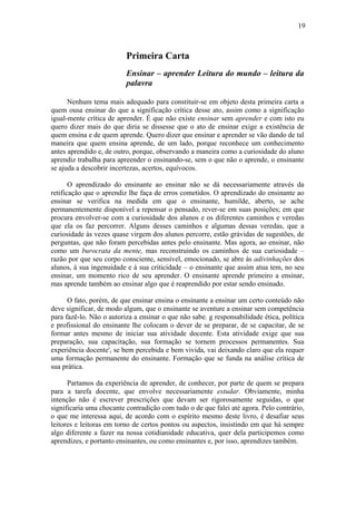 19
Primeira Carta
Ensinar – aprender Leitura do mundo – leitura da
palavra
Nenhum tema mais adequado para constituir-se em objeto desta primeira carta a
quem ousa ensinar do que a significação crítica desse ato, assim como a significação
igual-mente crítica de aprender. É que não existe ensinar sem aprender e com isto eu
quero dizer mais do que diria se dissesse que o ato de ensinar exige a existência de
quem ensina e de quem aprende. Quero dizer que ensinar e aprender se vão dando de tal
maneira que quem ensina aprende, de um lado, porque reconhece um conhecimento
antes aprendido e, de outro, porque, observando a maneira como a curiosidade do aluno
aprendiz trabalha para apreender o ensinando-se, sem o que não o aprende, o ensinante
se ajuda a descobrir incertezas, acertos, equívocos.
O aprendizado do ensinante ao ensinar não se dá necessariamente através da
retificação que o aprendiz lhe faça de erros cometidos. O aprendizado do ensinante ao
ensinar se verifica na medida em que o ensinante, humilde, aberto, se ache
permanentemente disponível a repensar o pensado, rever-se em suas posições; em que
procura envolver-se com a curiosidade dos alunos e os diferentes caminhos e veredas
que ela os faz percorrer. Alguns desses caminhos e algumas dessas veredas, que a
curiosidade às vezes quase virgem dos alunos percorre, estão grávidas de sugestões, de
perguntas, que não foram percebidas antes pelo ensinante. Mas agora, ao ensinar, não
como um burocrata da mente, mas reconstruindo os caminhos de sua curiosidade –
razão por que seu corpo consciente, sensível, emocionado, se abre às adivinhações dos
alunos, à sua ingenuidade e à sua criticidade – o ensinante que assim atua tem, no seu
ensinar, um momento rico de seu aprender. O ensinante aprende primeiro a ensinar,
mas aprende também ao ensinar algo que é reaprendido por estar sendo ensinado.
O fato, porém, de que ensinar ensina o ensinante a ensinar um certo conteúdo não
deve significar, de modo algum, que o ensinante se aventure a ensinar sem competência
para fazê-lo. Não o autoriza a ensinar o que não sabe. g responsabilidade ética, política
e profissional do ensinante lhe colocam o dever de se preparar, de se capacitar, de se
formar antes mesmo de iniciar sua atividade docente. Esta atividade exige que sua
preparação, sua capacitação, sua formação se tornem processos permanentes. Sua
experiência docente', se bem percebida e bem vivida, vai deixando claro que ela requer
uma formação permanente do ensinante. Formação que se funda na análise crítica de
sua prática.
Partamos da experiência de aprender, de conhecer, por parte de quem se prepara
para a tarefa docente, que envolve necessariamente estudar. Obviamente, minha
intenção não é escrever prescrições que devam ser rigorosamente seguidas, o que
significaria uma chocante contradição com tudo o de que falei até agora. Pelo contrário,
o que me interessa aqui, de acordo com o espírito mesmo deste livro, é desafiar seus
leitores e leitoras em torno de certos pontos ou aspectos, insistindo em que há sempre
algo diferente a fazer na nossa cotidianidade educativa, quer dela participemos como
aprendizes, e portanto ensinantes, ou como ensinantes e, por isso, aprendizes também.
 
