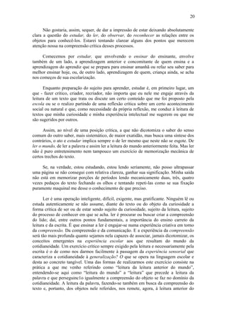 20
Não gostaria, assim, sequer, de dar a impressão de estar deixando absolutamente
clara a questão do estudar, do ler, do observar, do reconhecer as relações entre os
objetos para conhecê-los. Estarei tentando clarear alguns dos pontos que merecem
atenção nossa na compreensão crítica desses processos.
Comecemos por estudar, que envolvendo o ensinar do ensinante, envolve
também de um lado, a aprendizagem anterior e concomitante de quem ensina e a
aprendizagem do aprendiz que se prepara para ensinar amanhã ou refaz seu saber para
melhor ensinar hoje, ou, de outro lado, aprendizagem de quem, criança ainda, se acha
nos começos de sua escolarização.
Enquanto preparação do sujeito para aprender, estudar é, em primeiro lugar, um
que - fazer crítico, criador, recriador, não importa que eu nele me engaje através da
leitura de um texto que trata ou discute um certo conteúdo que me foi proposto pela
escola ou se o realizo partindo de uma reflexão crítica sobre um certo acontecimento
social ou natural e que, como necessidade da própria reflexão, me conduz à leitura de
textos que minha curiosidade e minha experiência intelectual me sugerem ou que me
são sugeridos por outros.
Assim, ao nível de uma posição crítica, a que não dicotomiza o saber do senso
comum do outro saber, mais sistemático, de maior exatidão, mas busca uma síntese dos
contrários, o ato e estudar implica sempre o de ler mesmo que neste não se esgote. De
ler o mundo, de ler a palavra e assim ler a leitura do mundo anteriormente feita. Mas ler
não é puro entretenimento nem tampouco um exercício de memorização mecânica de
certos trechos do texto.
Se, na verdade, estou estudando, estou lendo seriamente, não posso ultrapassar
uma página se não consegui com relativa clareza, ganhar sua significação. Minha saída
não está em memorizar porções de períodos lendo mecanicamente duas, três, quatro
vezes pedaços do texto fechando os olhos e tentando repeti-las como se sua fixação
puramente maquinal me desse o conhecimento de que preciso.
Ler é uma operação inteligente, difícil, exigente, mas gratificante. Ninguém lê ou
estuda autenticamente se não assume, diante do texto ou do objeto da curiosidade a
forma crítica de ser ou de estar sendo sujeito da curiosidade, sujeito da leitura, sujeito
do processo de conhecer em que se acha. ler é procurar ou buscar criar a compreensão
do lido; daí, entre outros pontos fundamentais, a importância do ensino carreto da
leitura e da escrita. É que ensinar a ler é engajar-se numa experiência criativa em torno
da compreensão. Da compreensão e da comunicação. E a experiência da compreensão
será tão mais profunda quanto sejamos nela capazes de associar, jamais dicotomizar, os
conceitos emergentes na experiência escolar aos que resultam do mundo da
cotidianeidade. Um exercício crítico sempre exigido pela leitura e necessariamente pela
escrita é o de como nos darmos facilmente à passagem da experiência sensorial que
caracteriza a cotidianeidade à generalização? O que se opera na linguagem escolar e
desta ao concreto tangível. Uma das formas de realizarmos este exercício consiste na
prática a que me venho referindo como “leitura da leitura anterior do mundo”,
entendendo-se aqui como “leitura do mundo” a “leitura” que precede a leitura da
palavra e que perseguinc1o igualmente a compreensão do objeto se faz no domínio da
cotidianeidade. A leitura da palavra, fazendo-se também em busca da compreensão do
texto e, portanto, dos objetos nele referidos, nos remete, agora, à leitura anterior do
 