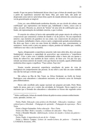 21
mundo. O que me parece fundamental deixar claro é que a leitura do mundo que é feita
a partir da experiência sensorial não basta. Mas, por outro lado, não pode ser
desprezado como inferior pela leitura feita a partir do mundo abstrato dos conceitos que
vai da generalização ao tangível.
Certa vez, uma alfabetizanda nordestina discutia, em seu círculo de cultura, uma
codificação6
que representava um homem que, trabalhando o barro, criava com as
mãos, um jarro. Discutia--se, através da “leitura” de uma série de codificações que, no
fundo, são representações da realidade concreta, o que é cultura.
O conceito de cultura já havia sido apreendido pelo grupo através do esforço da
compreensão que caracteriza a leitura do mundo e/ ou da palavra. Na sua experiência
anterior, cuja memória ela guardava no seu corpo, sua compreensão do processo em
que o homem, trabalhando o barro, criava o jarro, compreensão gestada sensorialmente,
lhe dizia que fazer o jarro era uma forma de trabalho com que, concretamente, se
sustentava. Assim como o jarro era apenas o objeto, produto do trabalho que, vendido,
viabilizava sua vida e a de sua família.
Agora, ultrapassando a experiência sensorial, indo mais além dela, dava um passo
fundamental: alcançava a capacidade de generalizar que caracteriza a “experiência
escolar”. Criar o jarro com o trabalho transformador sobre o barro não era apenas a
forma de sobreviver, mas também de fazer cultura, de fazer arte. Foi por isso que,
relendo sua leitura anterior do mundo e dos que-fazeres no mundo, aquela alfabetizanda
nordestina disse segura e orgulhosa: “Faço cultura. Faço isto.”
Noutra ocasião presenciei experiência semelhante do ponto de vista da
inteligência do comportamento das pessoas. Já me referi a este fato em outro trabalho
mas não faz mal que o retome agora.
Me achava na Ilha de São Tomé, na África Ocidental, no Golfo da Guiné.
Participava com educadores e educadoras nacionais, do primeiro curso de formação
para alfabetizadores.
Havia sido escolhido pela equipe nacional um pequeno povoado, Porto Mont,
região de pesca, para ser o centro das atividades de formação. Havia sugeric1o aos
nacionais que a formado dos educadores e educadoras se fizesse não seguindo certos
6
Sobre codificação, leitura do mundo-leitura da palavra-senso comum-conhecimento
exato, aprender, ensinar, ver:
Freire, Paulo: Educação como prática ela liberdade - Educação e mudança – Ação
cultural para a liberdade – Pedagogia do oprimido – Pedagogia da esperança – Paz e
Terra.
Freire e Sérgio Guimarães: Sobre educação – Paz e Terra.
Freire e Ira Shor: Medo e ousadia, o cotidiano do educador – Paz e Terra.
Freire e Donaldo Macedo: Alfabetização, Leitura do mundo e Leitura da palavra –
1’az e Terra.
Freire: Paulo: A importância do ato de ler – Cortez.
Freire e Márcio Campos: Leitura do mundo-Leitura da palavra – Courrier de
L’UNESCO, fevereiro, 1991.
 