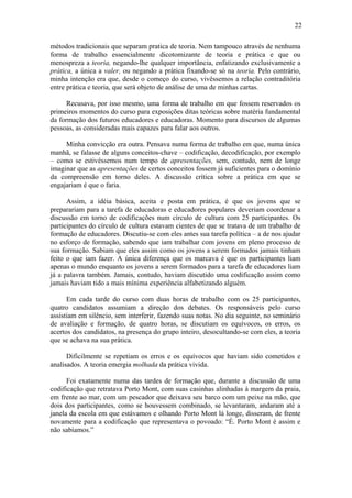 22
métodos tradicionais que separam pratica de teoria. Nem tampouco através de nenhuma
forma de trabalho essencialmente dicotomizante de teoria e prática e que ou
menospreza a teoria, negando-lhe qualquer importância, enfatizando exclusivamente a
prática, a única a valer, ou negando a prática fixando-se só na teoria. Pelo contrário,
minha intenção era que, desde o começo do curso, vivêssemos a relação contraditória
entre prática e teoria, que será objeto de análise de uma de minhas cartas.
Recusava, por isso mesmo, uma forma de trabalho em que fossem reservados os
primeiros momentos do curso para exposições ditas teóricas sobre matéria fundamental
da formação dos futuros educadores e educadoras. Momento para discursos de algumas
pessoas, as consideradas mais capazes para falar aos outros.
Minha convicção era outra. Pensava numa forma de trabalho em que, numa única
manhã, se falasse de alguns conceitos-chave – codificação, decodificação, por exemplo
– como se estivéssemos num tempo de apresentações, sem, contudo, nem de longe
imaginar que as apresentações de certos conceitos fossem já suficientes para o domínio
da compreensão em torno deles. A discussão crítica sobre a prática em que se
engajariam é que o faria.
Assim, a idéia básica, aceita e posta em prática, é que os jovens que se
preparariam para a tarefa de educadoras e educadores populares deveriam coordenar a
discussão em torno de codificações num círculo de cultura com 25 participantes. Os
participantes do círculo de cultura estavam cientes de que se tratava de um trabalho de
formação de educadores. Discutiu-se com eles antes sua tarefa política – a de nos ajudar
no esforço de formação, sabendo que iam trabalhar com jovens em pleno processo de
sua formação. Sabiam que eles assim como os jovens a serem formados jamais tinham
feito o que iam fazer. A única diferença que os marcava é que os participantes liam
apenas o mundo enquanto os jovens a serem formados para a tarefa de educadores liam
já a palavra também. Jamais, contudo, haviam discutido uma codificação assim como
jamais haviam tido a mais mínima experiência alfabetizando alguém.
Em cada tarde do curso com duas horas de trabalho com os 25 participantes,
quatro candidatos assumiam a direção dos debates. Os responsáveis pelo curso
assistiam em silêncio, sem interferir, fazendo suas notas. No dia seguinte, no seminário
de avaliação e formação, de quatro horas, se discutiam os equívocos, os erros, os
acertos dos candidatos, na presença do grupo inteiro, desocultando-se com eles, a teoria
que se achava na sua prática.
Dificilmente se repetiam os erros e os equívocos que haviam sido cometidos e
analisados. A teoria emergia molhada da prática vivida.
Foi exatamente numa das tardes de formação que, durante a discussão de uma
codificação que retratava Porto Mont, com suas casinhas alinhadas à margem da praia,
em frente ao mar, com um pescador que deixava seu barco com um peixe na mão, que
dois dos participantes, como se houvessem combinado, se levantaram, andaram até a
janela da escola em que estávamos e olhando Porto Mont lá longe, disseram, de frente
novamente para a codificação que representava o povoado: “É. Porto Mont é assim e
não sabíamos.”
 
