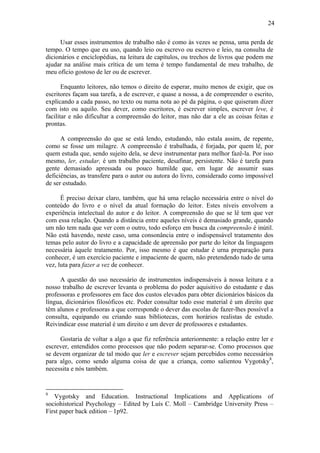 24
Usar esses instrumentos de trabalho não é como às vezes se pensa, uma perda de
tempo. O tempo que eu uso, quando leio ou escrevo ou escrevo e leio, na consulta de
dicionários e enciclopédias, na leitura de capítulos, ou trechos de livros que podem me
ajudar na análise mais crítica de um tema é tempo fundamental de meu trabalho, de
meu ofício gostoso de ler ou de escrever.
Enquanto leitores, não temos o direito de esperar, muito menos de exigir, que os
escritores façam sua tarefa, a de escrever, e quase a nossa, a de compreender o escrito,
explicando a cada passo, no texto ou numa nota ao pé da página, o que quiseram dizer
com isto ou aquilo. Seu dever, como escritores, é escrever simples, escrever leve, é
facilitar e não dificultar a compreensão do leitor, mas não dar a ele as coisas feitas e
prontas.
A compreensão do que se está lendo, estudando, não estala assim, de repente,
como se fosse um milagre. A compreensão é trabalhada, é forjada, por quem lê, por
quem estuda que, sendo sujeito dela, se deve instrumentar para melhor fazê-la. Por isso
mesmo, ler, estudar, é um trabalho paciente, desafinar, persistente. Não é tarefa para
gente demasiado apressada ou pouco humilde que, em lugar de assumir suas
deficiências, as transfere para o autor ou autora do livro, considerado como impossível
de ser estudado.
É preciso deixar claro, também, que há uma relação necessária entre o nível do
conteúdo do livro e o nível da atual formação do leitor. Estes níveis envolvem a
experiência intelectual do autor e do leitor. A compreensão do que se lê tem que ver
com essa relação. Quando a distância entre aqueles níveis é demasiado grande, quando
um não tem nada que ver com o outro, todo esforço em busca da compreensão é inútil.
Não está havendo, neste caso, uma consonância entre o indispensável tratamento dos
temas pelo autor do livro e a capacidade de apreensão por parte do leitor da linguagem
necessária àquele tratamento. Por, isso mesmo é que estudar é urna preparação para
conhecer, é um exercício paciente e impaciente de quem, não pretendendo tudo de uma
vez, luta para fazer a vez de conhecer.
A questão do uso necessário de instrumentos indispensáveis à nossa leitura e a
nosso trabalho de escrever levanta o problema do poder aquisitivo do estudante e das
professoras e professores em face dos custos elevados para obter dicionários básicos da
língua, dicionários filosóficos etc. Poder consultar todo esse material é um direito que
têm alunos e professoras a que corresponde o dever das escolas de fazer-lhes possível a
consulta, equipando ou criando suas bibliotecas, com horários realistas de estudo.
Reivindicar esse material é um direito e um dever de professores e estudantes.
Gostaria de voltar a algo a que fiz referência anteriormente: a relação entre ler e
escrever, entendidos como processos que não podem separar-se. Como processos que
se devem organizar de tal modo que ler e escrever sejam percebidos como necessários
para algo, como sendo alguma coisa de que a criança, como salientou Vygotsky8
,
necessita e nós também.
8
Vygotsky and Education. Instructional Implications and Applications of
sociohistorical Psychology – Edited by Luís C. Moll – Cambridge University Press –
First paper back edition – 1p92.
 