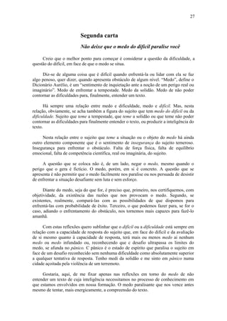 27
Segunda carta
Não deixe que o medo do difícil paralise você
Creio que o melhor ponto para começar é considerar a questão da dificuldade, a
questão do difícil, em face de que o medo se situa.
Diz-se de alguma coisa que é difícil quando enfrentá-la ou lidar com ela se faz
algo penoso, quer dizer, quando apresenta obstáculo de algum nível. “Medo”, define o
Dicionário Aurélio, é um “sentimento de inquietação ante a noção de um perigo real ou
imaginário”. Medo de enfrentar a tempestade. Medo da solidão. Medo de não poder
contornar as dificuldades para, finalmente, entender um texto.
Há sempre uma relação entre medo e dificuldade, medo e difícil. Mas, nesta
relação, obviamente, se acha também a figura do sujeito que tem medo do difícil ou da
dificuldade. Sujeito que teme a tempestade, que teme a solidão ou que teme não poder
contornar as dificuldades para finalmente entender o texto, ou produzir a inteligência do
texto.
Nesta relação entre o sujeito que teme a situação ou o objeto do medo há ainda
outro elemento componente que é o sentimento de insegurança do sujeito temeroso.
Insegurança para enfrentar o obstáculo. Falta de força física, falta de equilíbrio
emocional, falta de competência científica, real ou imaginária, do sujeito.
A questão que se coloca não é, de um lado, negar o medo, mesmo quando o
perigo que o gera é fictício. O medo, porém, em si é concreto. A questão que se
apresenta é não permitir que o medo facilmente nos paralise ou nos persuada de desistir
de enfrentar a situação desafiante sem luta e sem esforço.
Diante do medo, seja do que for, é preciso que, primeiro, nos certifiquemos, com
objetividade, da existência das razões que nos provocam o medo. Segundo, se
existentes, realmente, compará-las com as possibilidades de que dispomos para
enfrentá-las com probabilidade de êxito. Terceiro, o que podemos fazer para, se for o
caso, adiando o enfrentamento do obstáculo, nos tornemos mais capazes para fazê-lo
amanhã.
Com estas reflexões quero sublinhar que o difícil ou a dificuldade está sempre em
relação com a capacidade de resposta do sujeito que, em face do difícil e da avaliação
de si mesmo quanto à capacidade de resposta, terá mais ou menos medo ai nenhum
medo ou medo infundado ou, reconhecendo que c desafio ultrapassa os limites do
medo, se afunda no pânico. C pânico é o estado de espírito que paralisa o sujeito em
face de um desafio reconhecido sem nenhuma dificuldade como absolutamente superior
a qualquer tentativa de resposta. Tenho medi da solidão e me sinto em pânico numa
cidade açoitada pela violência de um terremoto.
Gostaria, aqui, de me fixar apenas nas reflexões em torno do medo de não
entender um texto de cuja inteligência necessitamos no processo de conhecimento em
que estamos envolvidos em nossa formação. O medo paralisante que nos vence antes
mesmo de tentar, mais energicamente, a compreensão do texto.
 