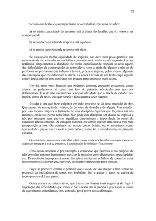 28
Se tomo um texto, cuja compreensão devo trabalhar, necessito de saber:
a) se minha capacidade de resposta está à altura do desafio, que é o texto a ser
compreendido
b) se minha capacidade de resposta está aquém e
c) se minha capacidade de resposta está além.
Se está aquém minha capacidade de resposta, não devo nem posso permitir que
meu medo de não entender me imobilize e, considerando minha tarefa impossível de ser
realizada, simplesmente a abandone. Se minha capacidade de resposta se acha aquém
das dificuldades de compreensão do texto, devo, com a ajuda de alguém e não só do
professor ou professora que indicou a leitura, procurar superar, pelos menos, algumas
das limitações que me dificultam a tarefa. Às vezes a leitura de um texto exige alguma
convivência anterior com outro que nos prepara para um passo mais acima.
Um dos erros mais funestos que podemos cometer, enquanto estudamos, como
alunos ou professores, é recuar em face do primeiro obstáculo com que nos
defrontamos. É o de não assumirmos a responsabilidade que a tarefa de estudar nos
impõe, como, de resto, qualquer tarefa o faz a quem a deve cumprir.
Estudar é um que-fazer exigente em cujo processo se dá uma sucessão de dor,
Que prazer, de sensação de vitórias, de derrotas, de dúvidas e de alegria. Mas estudar,
por isso mesmo, implica a formação de uma disciplina rigorosa que forjamos em nós
mesmos, em nosso corpo consciente. Não pode esta disciplina ser doada ou imposta a
nós por ninguém sem que isto signifique desconhecer a importância do papel do
educador em sua criação. De qualquer maneira, ou somos sujeitos dela ou ela vira pura
justaposição a nós. Ou aderimos ao estudo como deleite, ou o assumimos como
necessidade e prazer ou o estudo é puro fardo e, como tal, o abandonamos na primeira
esquina.
Quanto mais assumimos esta disciplina tanto mais nos fortalecemos para superar
algumas ameaças a ela e, portanto, à capacidade de estudar eficazmente.
Uma dessas ameaças é, por exemplo, a concessão que fazemos a nós próprios de
não consultar nenhum instrumento auxiliar de trabalho como dicionários, enciclopédias
etc. Deve-ríamos incorporar à nossa disciplina intelectual o hábito de consultar estes
instrumentos a tal ponto que, sem eles, tivéssemos dificuldade para estudar.
Fugir ao primeiro embate é permitir que o medo de não chegar a bom termo no
processo de inteligência do texto, nos imobilize. Daí a acusar o autor ou autora de
incompreensível é um passo.
Outra ameaça ao estudo sério, que é uma das formas mais negativas de fugir à
superação das dificuldades que temos e não o texto em si próprio é proclamar a ilusão
de que estamos entendendo, sem, contudo, pôr à prova nossa afirmação.
 