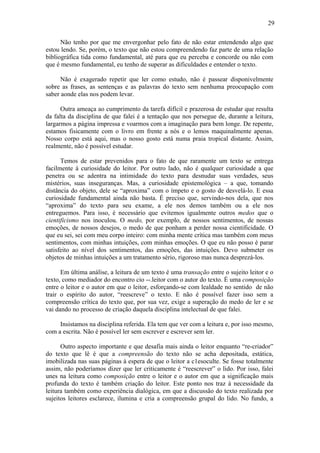 29
Não tenho por que me envergonhar pelo fato de não estar entendendo algo que
estou lendo. Se, porém, o texto que não estou compreendendo faz parte de uma relação
bibliográfica tida como fundamental, até para que eu perceba e concorde ou não com
que é mesmo fundamental, eu tenho de superar as dificuldades e entender o texto.
Não é exagerado repetir que ler como estudo, não é passear disponivelmente
sobre as frases, as sentenças e as palavras do texto sem nenhuma preocupação com
saber aonde elas nos podem levar.
Outra ameaça ao cumprimento da tarefa difícil e prazerosa de estudar que resulta
da falta da disciplina de que falei é a tentação que nos persegue de, durante a leitura,
largarmos a página impressa e voarmos com a imaginação para bem longe. De repente,
estamos fisicamente com o livro em frente a nós e o lemos maquinalmente apenas.
Nosso corpo está aqui, mas o nosso gosto está numa praia tropical distante. Assim,
realmente, não é possível estudar.
Temos de estar prevenidos para o fato de que raramente um texto se entrega
facilmente à curiosidade do leitor. Por outro lado, não é qualquer curiosidade a que
penetra ou se adentra na intimidade do texto para desnudar suas verdades, seus
mistérios, suas inseguranças. Mas, a curiosidade epistemológica – a que, tomando
distância do objeto, dele se “aproxima” com o ímpeto e o gosto de desvelá-lo. E essa
curiosidade fundamental ainda não basta. É preciso que, servindo-nos dela, que nos
“aproxima” do texto para seu exame, a ele nos demos também ou a ele nos
entreguemos. Para isso, é necessário que evitemos igualmente outros medos que o
cientificismo nos inoculou. O medo, por exemplo, de nossos sentimentos, de nossas
emoções, de nossos desejos, o medo de que ponham a perder nossa cientificidade. O
que eu sei, sei com meu corpo inteiro: com minha mente crítica mas também com meus
sentimentos, com minhas intuições, com minhas emoções. O que eu não posso é parar
satisfeito ao nível dos sentimentos, das emoções, das intuições. Devo submeter os
objetos de minhas intuições a um tratamento sério, rigoroso mas nunca desprezá-los.
Em última análise, a leitura de um texto é uma transação entre o sujeito leitor e o
texto, como mediador do encontro cio --.leitor com o autor do texto. É uma composição
entre o leitor e o autor em que o leitor, esforçando-se com lealdade no sentido de não
trair o espírito do autor, “reescreve” o texto. E não é possível fazer isso sem a
compreensão crítica do texto que, por sua vez, exige a superação do medo de ler e se
vai dando no processo de criação daquela disciplina intelectual de que falei.
Insistamos na disciplina referida. Ela tem que ver com a leitura e, por isso mesmo,
com a escrita. Não é possível ler sem escrever e escrever sem ler.
Outro aspecto importante e que desafia mais ainda o leitor enquanto “re-criador”
do texto que lê é que a compreensão do texto não se acha depositada, estática,
imobilizada nas suas páginas à espera de que o leitor a c1esoculte. Se fosse totalmente
assim, não poderíamos dizer que ler criticamente é “reescrever” o lido. Por isso, falei
unes na leitura como composição entre o leitor e o autor em que a significação mais
profunda do texto é também criação do leitor. Este ponto nos traz à necessidade da
leitura também como experiência dialógica, em que a discussão do texto realizada por
sujeitos leitores esclarece, ilumina e cria a compreensão grupal do lido. No fundo, a
 