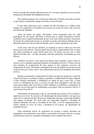 30
leitura em grupo faz emergir diferentes pontos de vista que, expondo-se uns aos outros
enriquecem a produção da inteligência do texto.
Das melhores práticas com a leitura que tenho tido no Brasil e fora dele eu citaria
as que realizei coordenando o grupo de leitura em torno do texto.
O que tenho observado é que a timidez em face da leitura ou o próprio medo
tendem a ser superados e as tentativas de invenção do sentido do texto e não só de sua
descoberta são liberadas.
Antes da leitura em grupo, obviamente, corno preparação para ela, cada
participante faz sua leitura individual. Consulta este ou aquele instrumento auxiliar.
Estabelece esta ou aquela interpretação de um ou de outro trecho da leitura. O processo
de criação da compreensão do que se vai lendo vai sendo construído no diálogo entre os
diferentes pontos de vista em torno do desafio, que é o núcleo significativo do autor.
Como autor, mais do que satisfeito, eu exultaria se viesse a saber que este texto
provocara no seus leitores e leitoras algum tipo de leitura comprometida como as sobre
que venho insistindo no corpo inteiro deste livro. No fundo, este deve ser o sonho
legítimo de todo autor – ser lido, discutido, criticado, melhorado, reinventado, por seus
leitores.
Voltemos um pouco a este aspecto da leitura crítica segundo o qual o leitor se
torna ou vai se tornando igualmente produtor da inteligência do texto. O leitor será tão
mais produtor da compreensão do texto quanto se faça realmente apreensor da
compreensão do autor. Ele produz a inteligência do texto na medida em que ela se torna
conhecimento que o leitor criou c não conhecimento que lhe foi justaposto pela leitura
do livro.
Quando eu apreendo a compreensão do objeto em lugar de memorizar o perfil do
conceito do objeto, eu conheço o objeto, eu produzo o conhecimento do objeto. Quando
o leitor alcança criticamente a inteligência cio objeto de que o autor fala, o leitor
conhece a inteligência do texto e se torna co-autor desta inteligência. Não fala dela
corno quem apenas dela ouviu falar. O leitor trabalhou e retrabalhou a inteligência do
texto por isso ela não estava lá, imobilizada, à sua espera. Nisto se encontra o difícil e o
apaixonante do ato de ler.
Infelizmente, de modo geral, o que se vem fazendo nas escolas é levar os alunos a
apassivar-se ao texto. Os exercícios de interpretação da leitura tendem a ser quase sua
cópia oral. A criança cedo percebe que sua imaginação não joga: é quase algo proibido,
uma espécie de pecado. Por outro lado, sua capacidade cognitiva é desafiada de
maneira distorcida. Ela não é convidada, de um lado, a reviver imaginativamente a
estória contada no livro; de outro, a apropriar-se aos poucos, da significação do
conteúdo do texto.
Seria certamente através da experiência de recontar a estória, deixando sua
imaginação, seus sentimentos, seus sonhos e seus desejos livres para criar que a criança
terminaria por arriscar-se a produzir a inteligência mais complexa dos textos.
 