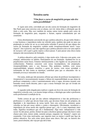 32
Terceira carta
“Vim fazer o curso do magistério porque não tive
outra possibilidade”
A 1guns anos atrás, convidado por um dos cursos de formação do magistério de
São Paulo para uma conversa com as alunas, ouvi de várias delas a afirmação que dá
título a esta carta. Mas ouvi também de muitas outras terem optado pelo curso de
formação do magistério para, enquanto o faziam, esperar comodamente por um
casamento.
Estou absolutamente convencido de que a prática educativa, de que tenho falado e
a cuja boniteza e importância tenho me referido tanto, também não pode ter para sua
preparação as razões de ser ou as motivações referidas É possível até que alguns dos
cursos de formação do magistério venham sendo irresponsavelmente meros “caça-
níqueis”, Isto é possível, mas não significa que a prática educativa deva ser uma espécie
de marquise sob a qual a gente espera a chuva passar. E para passar uma chuva numa
marquise não necessitamos de formação.
A prática educativa, pelo contrário, é algo muito sério. Lida-mos com gente, com
crianças, adolescentes ou adultos. Participamos de sua formação. Ajudamo-los ou os
preju6icamos nesta busca. Estamos intrinsecamente a eles ligados no seu processo de
conhecimento. Podemos concorrer com nossa incompetência, má preparação,
irresponsabilidade, para o seu fracasso. Mas podemos, também, com nossa
responsabilidade, preparo científico e gosto do ensino, com nossa seriedade e
testemunho de luta contra as injustiças, contribuir para que os educandos vão se
tornando presenças marcantes no mundo.
Em suma, ainda que não possamos afirmar que aluno de professor incompetente e
irresponsável é necessariamente incapaz e faltoso de responsabilidade ou que aluno de
professor competente e sério é automaticamente sério e capaz, devemos assumir com
honradez nossa tarefa docente, para o que a nossa formação tem que ser levada em
conta rigorosamente.
A segunda razão alegada para explicar a opção em favor do curso de formação do
magistério coincide com, e ao mesmo tempo reforça, a ideologia que reduz a professora
como profissional à condição de tia.
Tenho certeza de que um dos saberes indispensáveis à luta das professoras e
professores é o saber que devem forjar neles, que devemos forjar em nós próprios, da
dignidade e da importância de nossa tarefa. Sem esta convicção, entramos quase
vencidos na luta por nosso salário e contra o desrespeito. Obviamente, reconhecer a
importância de nossa tarefa não significa pensar que ¿ ela é a mais importante entre
todas. Significa reconhecer que ela é fundamental. Algo mais: indispensável à vida
social. Eu não posso, porém, formar-me para a docência apenas porque não houve outra
chance para mim, menos ainda, somente porque, enquanto me “preparo”, espero um
casamento. Com estas motivações, que sugerem mais ou menos o perfil que faço da
prática educativa, fico nela como quem passa uma chuva. Daí que, na maioria dos
casos, possivelmente, não veja por que deva lutar.
 