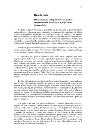 37
Quarta carta
Das qualidades indispensáveis ao melhor
desempenho de professoras e professores
progressistas
Gostaria de deixar claro que as qualidades de que vou falar e que me parecem
indispensáveis às educadoras e aos educadores progressistas são predicados que vão se
gerando na sua prática. Mais ainda, são gerados na prática em coerência com a opção
política, de natureza crítica do educa-dor. Por isso, as qualidades de que falarei não são
algo com que nascemos ou que encarnamos por decreto ou recebemos de presente. Por
outro lado, ao serem alinhadas neste texto, não quero atribuir à ordem em que apareçam
nenhum juízo de valor. Todas são necessárias à prática educativa progressista.
Começarei pela humildade que, de modo algum, significa falta de acato a nós
mesmos, acomodação, covardia. Pelo contrário, a humildade exige coragem, confiança
em nós mesmos, respeito a nós mesmos e aos outros.
A humildade nos ajuda a reconhecer esta coisa óbvia: ninguém sabe tudo;
ninguém ignora tudo. Todos sabemos algo; todos ignoramos algo. Sem humildade
dificilmente ouviremos com respeito a quem consideramos demasiadamente longe de
nosso nível de competência. Mas a humildade que nos faz ouvir o considerado menos
competente do que nós não é um ato de condescendência de nossa parte ou um
comportamento de quem paga uma promessa feita com fervor: “Prometo a Santa Luzia
que, se o problema de meus olhos não for algo sério, vou ouvir com atenção os rudes e
ignorantes pais de meus alunos.” Não. Não é isso. Ouvir com atenção a quem nos
procura, não importa seu nível intelectual, é dever humano e gosto democrático, nada
elitista.
De fato, não vejo como conciliar a adesão ao sonho democrático, a superação dos
preconceitos, com a postura inumilde, arrogante, na qual nos sentimos cheios de nós
mesmos. Como ouvir o outro, como dialogar, se só ouço a mim mesmo, se só vejo a
mim mesmo, se ninguém que não seja eu mesmo me move ou me comove. Se, humilde,
não me minimizo nem aceito humilhação, por outro lado, estou sempre aberto a
aprender e a ensinar. A humildade me ajuda a jamais deixar-me prender no circuito de
minha verdade. Um dos auxiliares fundamentais da humildade é o bom senso que nos
adverte estarmos próximos, com certas atitudes, de ir mais além do limite a partir do
qual nos perdemos.
A arrogância do “sabe com quem está falando?”, a empáfia do sabichão incontido
no gosto de fazer conhecido e reconhecido o seu saber, nada disso tem que ver com a
mansidão, não com a apatia, do humilde. É que a humildade não floresce na
insegurança das pessoas, mas na segurança insegura dos cautos. Por isso é que uma das
expressões da humildade é a segurança insegura, a certeza incerta e não a certeza
demasiado certa de si mesma. A postura do autoritário, pelo contrário, é sectária. A sua
é a única verdade que necessariamente deve ser imposta aos demais. É na sua verdade
que reside a salvação dos demais. O seu saber é “iluminador” da “obscuridade” ou da
ignorância dos outros, que por isso mesmo devem estar submetidos ao saber e à
arrogância do autoritário ou da autoritária.
 